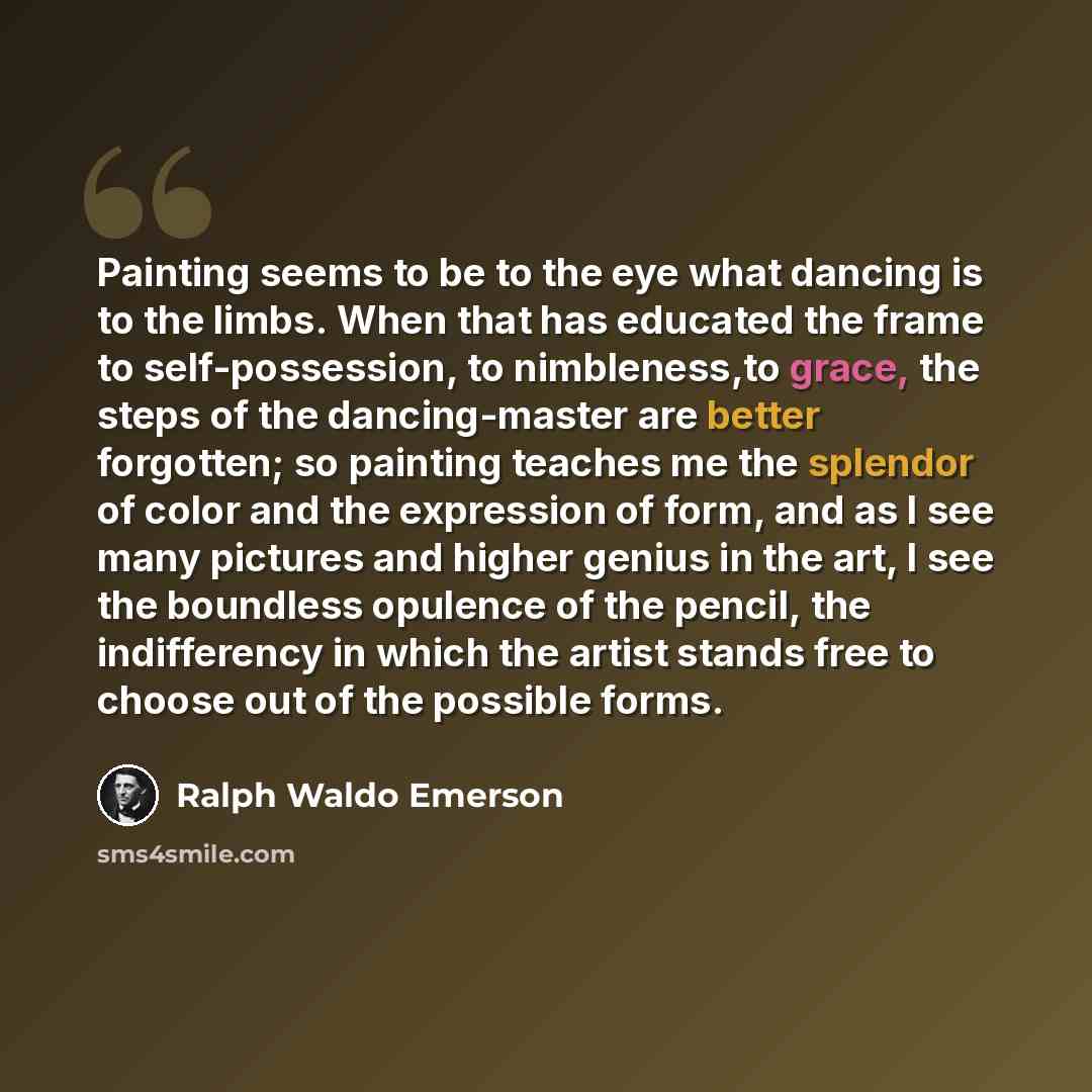 “Painting seems to be to the eye what dancing is to the limbs. When that has educated the frame to self-possession, to nimbleness,to grace, the steps of the dancing-master are better forgotten; so painting teaches me the splendor of color and the expression of form, and as I see many pictures and…” quote by Ralph Waldo Emerson
