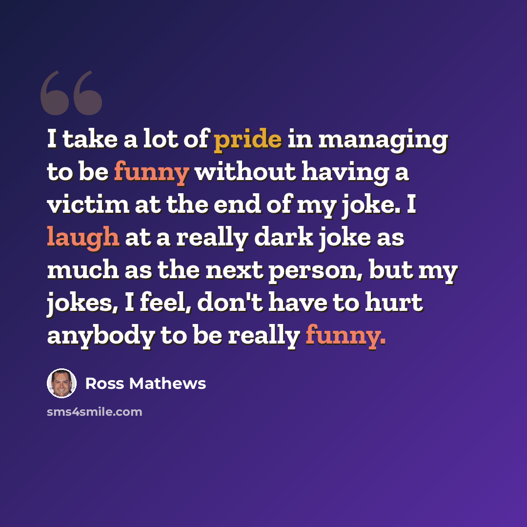 “I take a lot of pride in managing to be funny without having a victim at the end of my joke. I laugh at a really dark joke as much as the next person, but my jokes, I feel, don't have to hurt anybody to be really funny.” quote by Ross Mathews