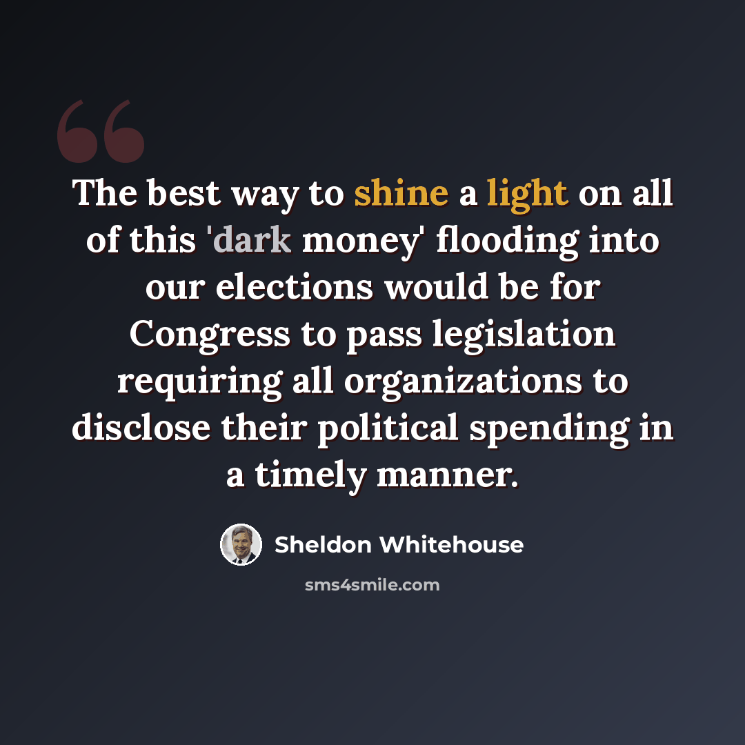 “The best way to shine a light on all of this 'dark money' flooding into our elections would be for Congress to pass legislation requiring all organizations to disclose their political spending in a timely manner.” quote by Sheldon Whitehouse