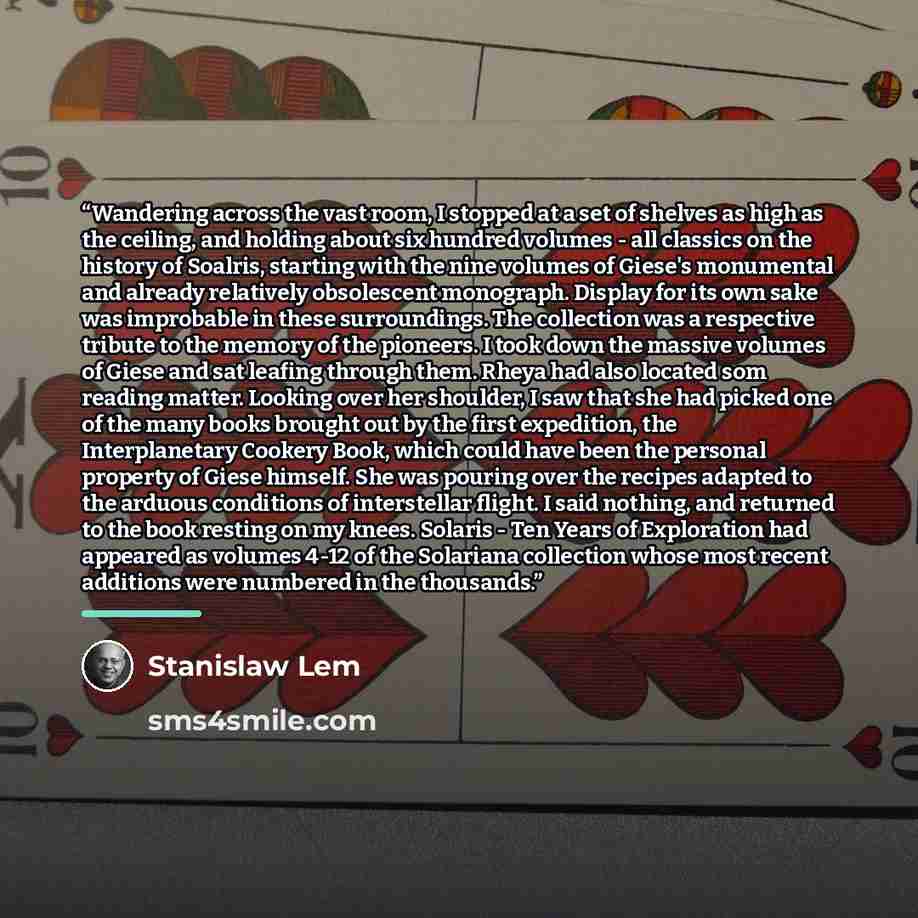 “Wandering across the vast room, I stopped at a set of shelves as high as the ceiling, and holding about six hundred volumes - all classics on the history of Soalris, starting with the nine volumes of Giese's monumental and already relatively obsolescent monograph. Display for its own sake was…” quote by Stanislaw Lem