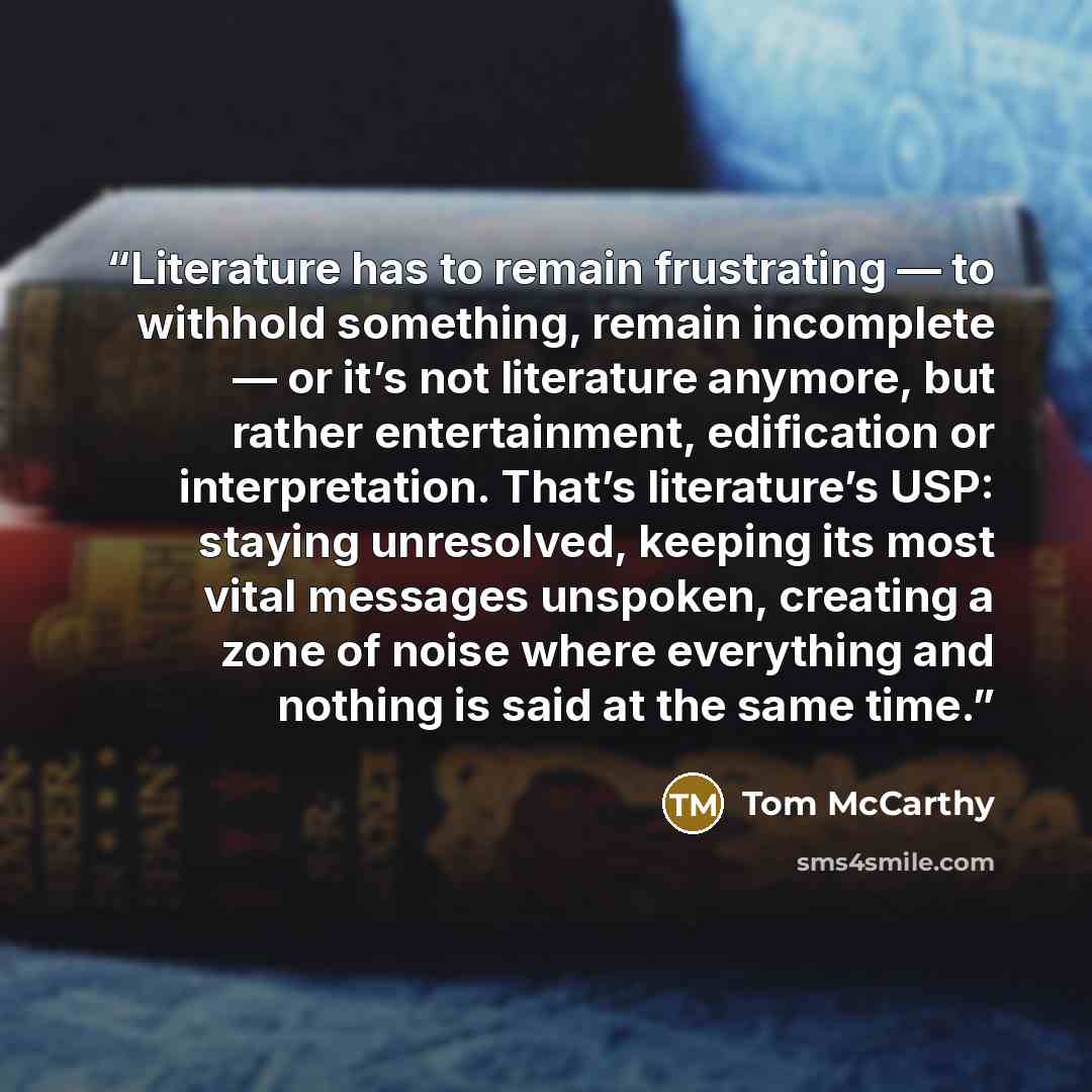 “Literature has to remain frustrating — to withhold something, remain incomplete — or it’s not literature anymore, but rather entertainment, edification or interpretation. That’s literature’s USP: staying unresolved, keeping its most vital messages unspoken, creating a zone of noise where…” quote by Tom McCarthy