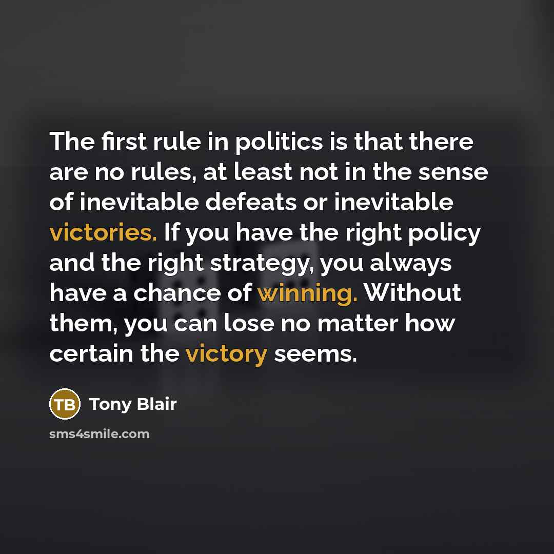 “The first rule in politics is that there are no rules, at least not in the sense of inevitable defeats or inevitable victories. If you have the right policy and the right strategy, you always have a chance of winning. Without them, you can lose no matter how certain the victory seems.” quote by Tony Blair