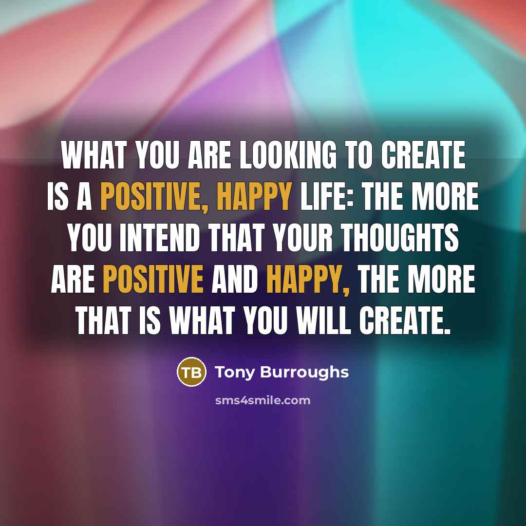 “What you are looking to create is a positive, happy life: the more you intend that your thoughts are positive and happy, the more that is what you will create.” quote by Tony Burroughs