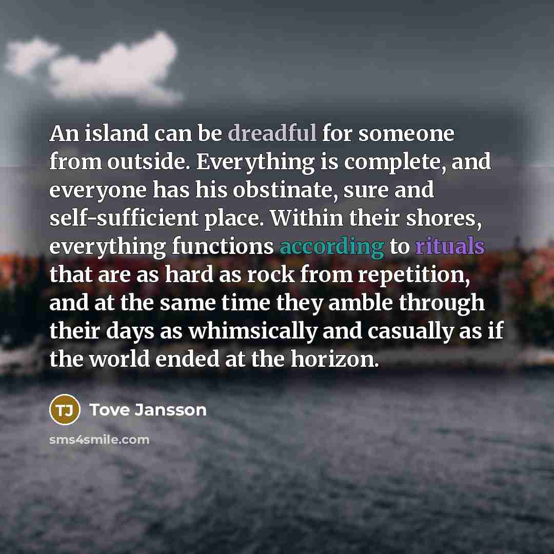 “An island can be dreadful for someone from outside. Everything is complete, and everyone has his obstinate, sure and self-sufficient place. Within their shores, everything functions according to rituals that are as hard as rock from repetition, and at the same time they amble through their days as…” quote by Tove Jansson