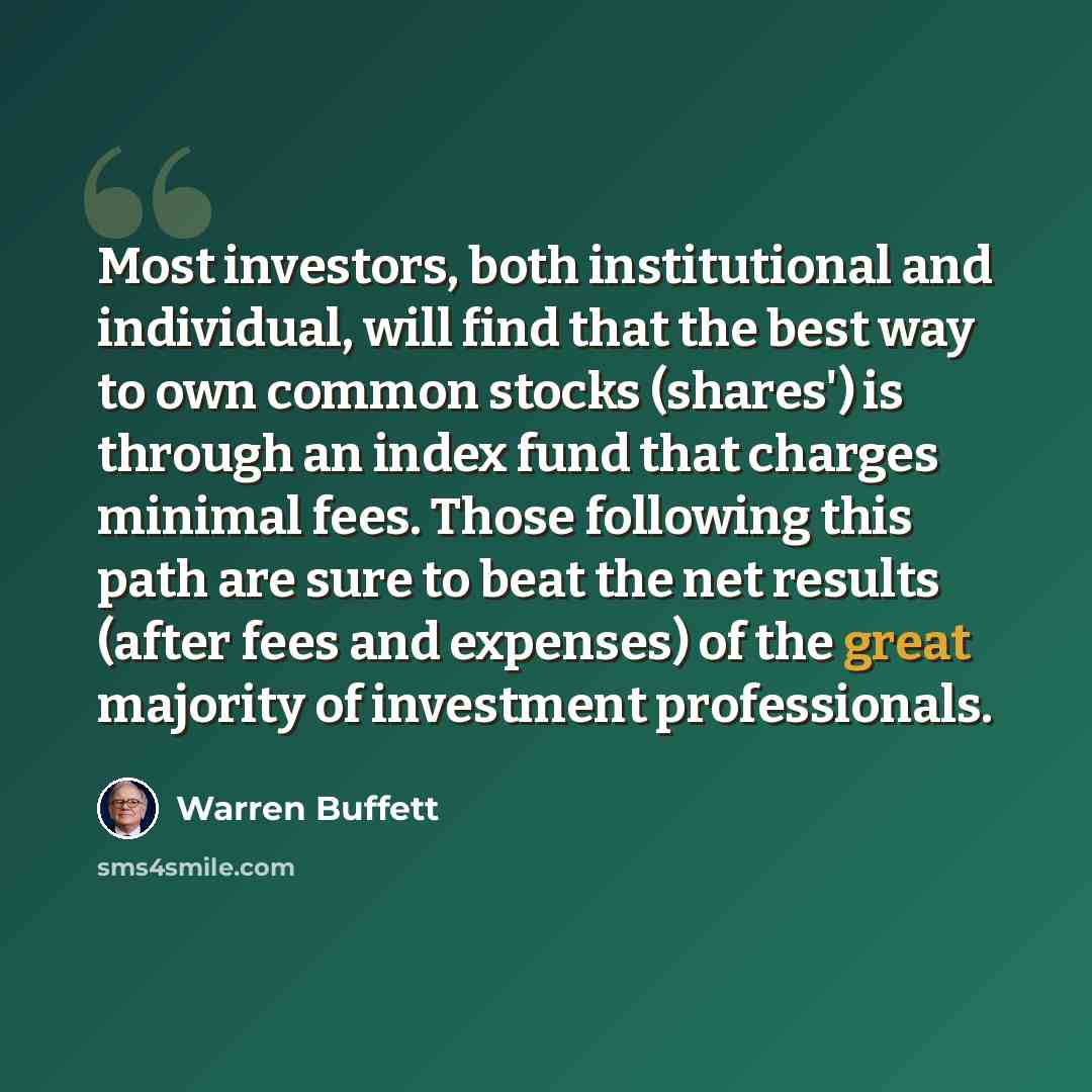 “Most investors, both institutional and individual, will find that the best way to own common stocks (shares') is through an index fund that charges minimal fees. Those following this path are sure to beat the net results (after fees and expenses) of the great majority of investment professionals.” quote by Warren Buffett