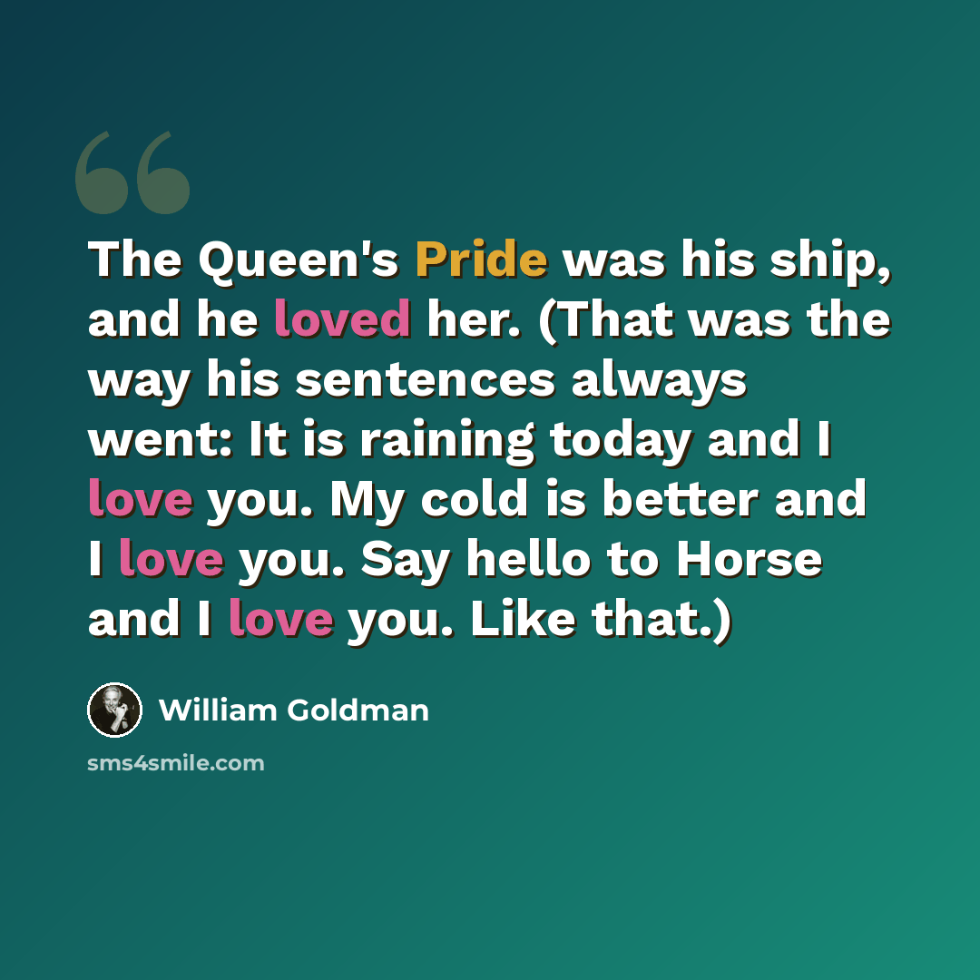 “The Queen's Pride was his ship, and he loved her. (That was the way his sentences always went: It is raining today and I love you. My cold is better and I love you. Say hello to Horse and I love you. Like that.)” quote by William Goldman