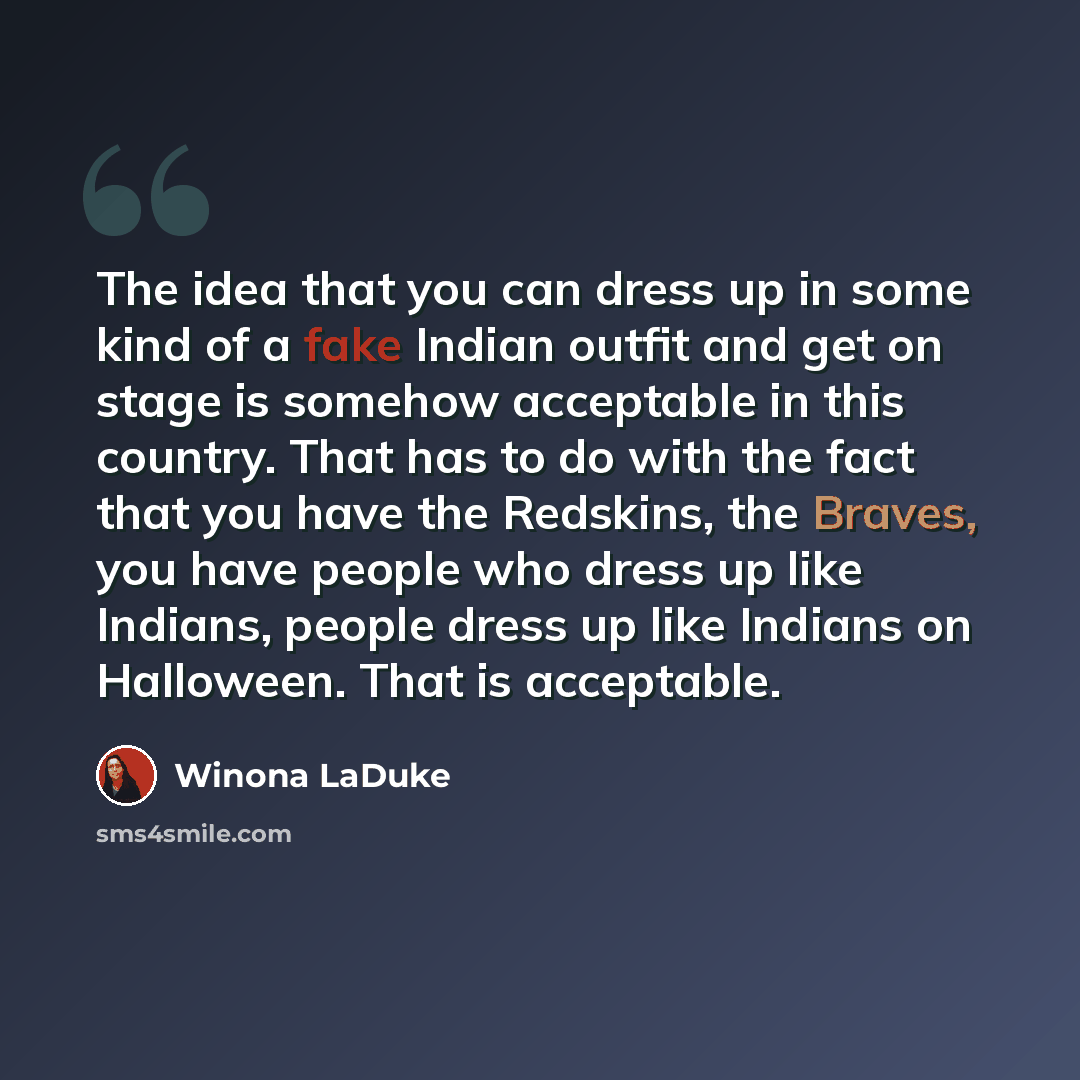 “The idea that you can dress up in some kind of a fake Indian outfit and get on stage is somehow acceptable in this country. That has to do with the fact that you have the Redskins, the Braves, you have people who dress up like Indians, people dress up like Indians on Halloween. That is acceptable.” quote by Winona LaDuke