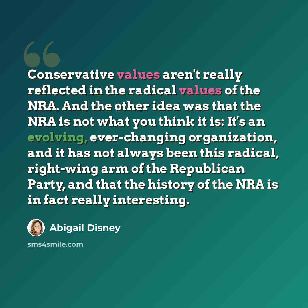 “Conservative values aren't really reflected in the radical values of the NRA. And the other idea was that the NRA is not what you think it is: It's an evolving, ever-changing organization, and it has not always been this radical, right-wing arm of the Republican Party, and that the history of the…” quote by Abigail Disney