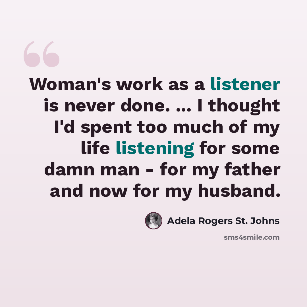 “Woman's work as a listener is never done. ... I thought I'd spent too much of my life listening for some damn man - for my father and now for my husband.” quote by Adela Rogers St. Johns
