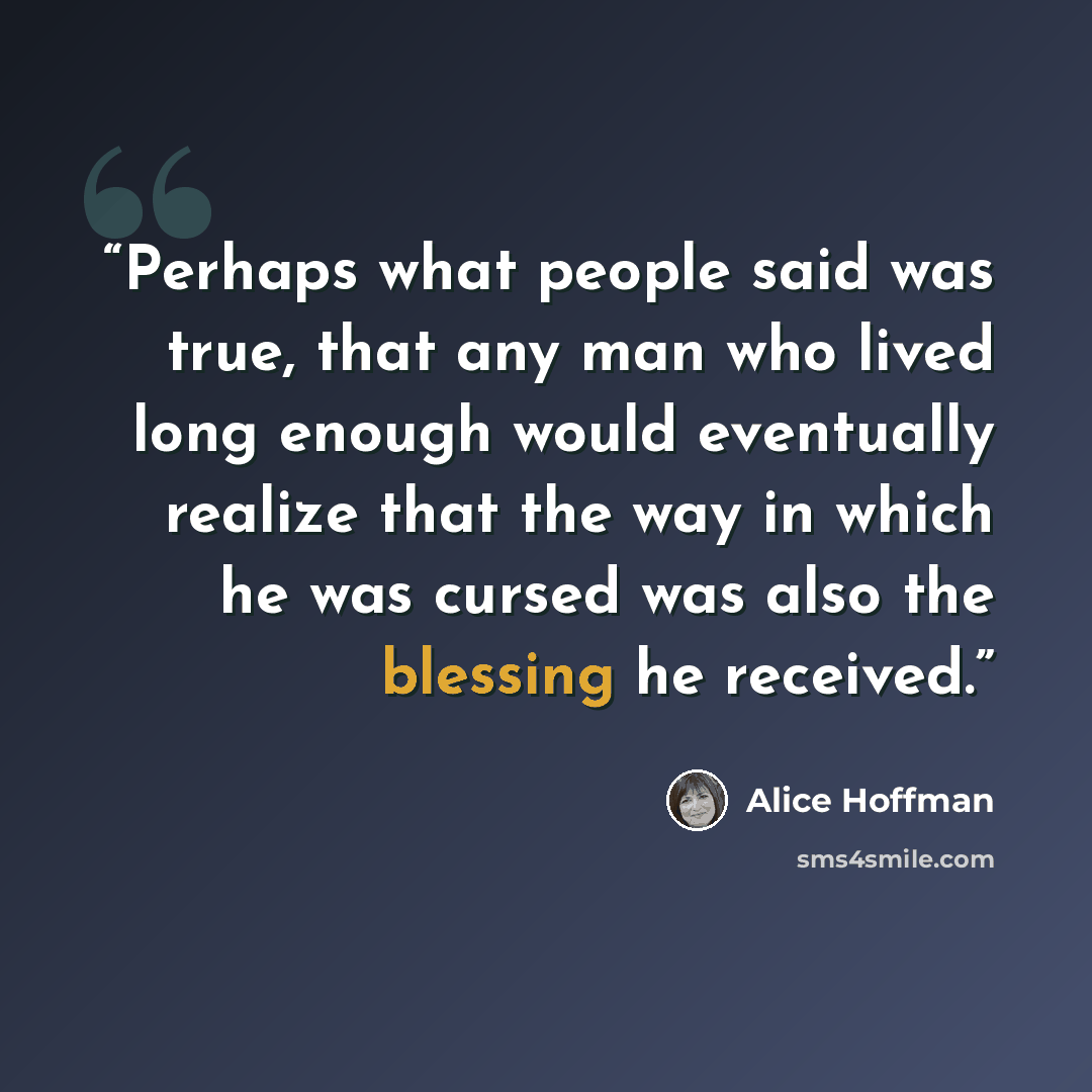 “Perhaps what people said was true, that any man who lived long enough would eventually realize that the way in which he was cursed was also the blessing he received.” quote by Alice Hoffman
