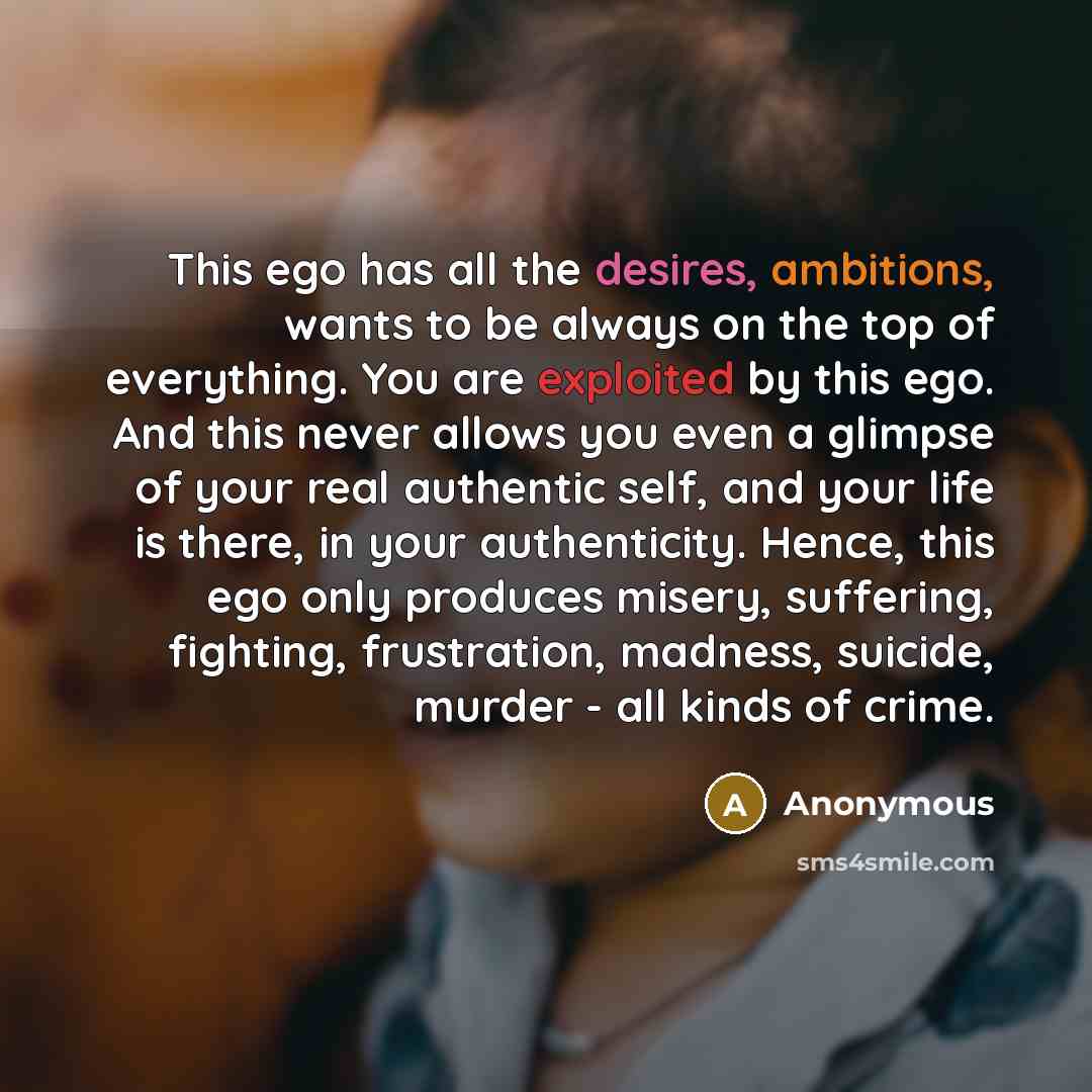 “This ego has all the desires, ambitions, wants to be always on the top of everything. You are exploited by this ego. And this never allows you even a glimpse of your real authentic self, and your life is there, in your authenticity. Hence, this ego only produces misery, suffering, fighting…” quote by Anonymous