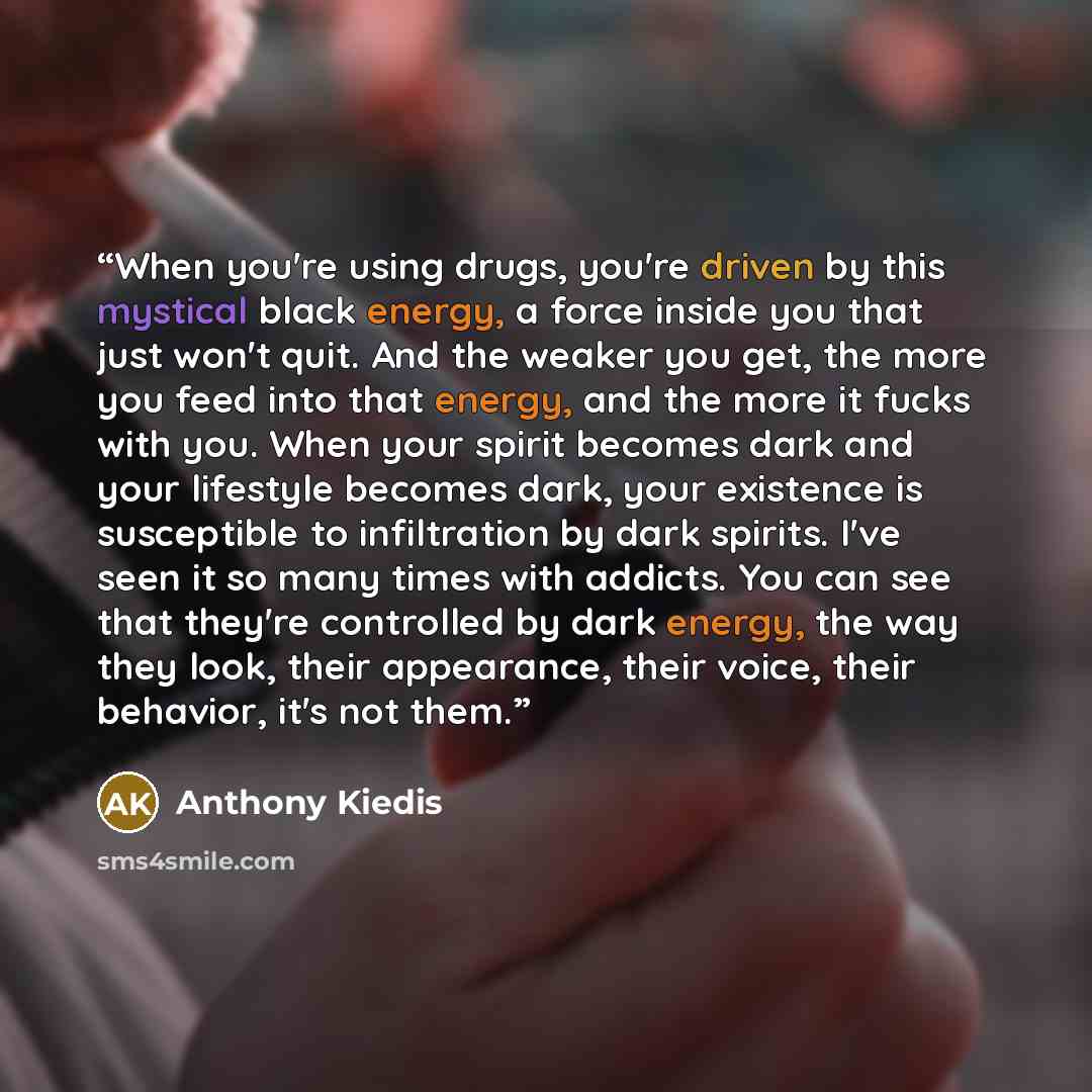 “When you're using drugs, you're driven by this mystical black energy, a force inside you that just won't quit. And the weaker you get, the more you feed into that energy, and the more it fucks with you. When your spirit becomes dark and your lifestyle becomes dark, your existence is susceptible to…” quote by Anthony Kiedis