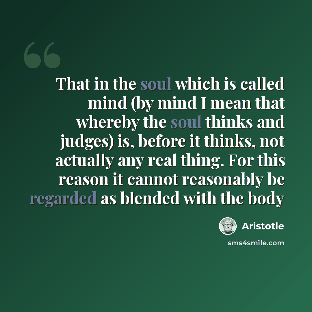 “That in the soul which is called mind (by mind I mean that whereby the soul thinks and judges) is, before it thinks, not actually any real thing. For this reason it cannot reasonably be regarded as blended with the body” quote by Aristotle