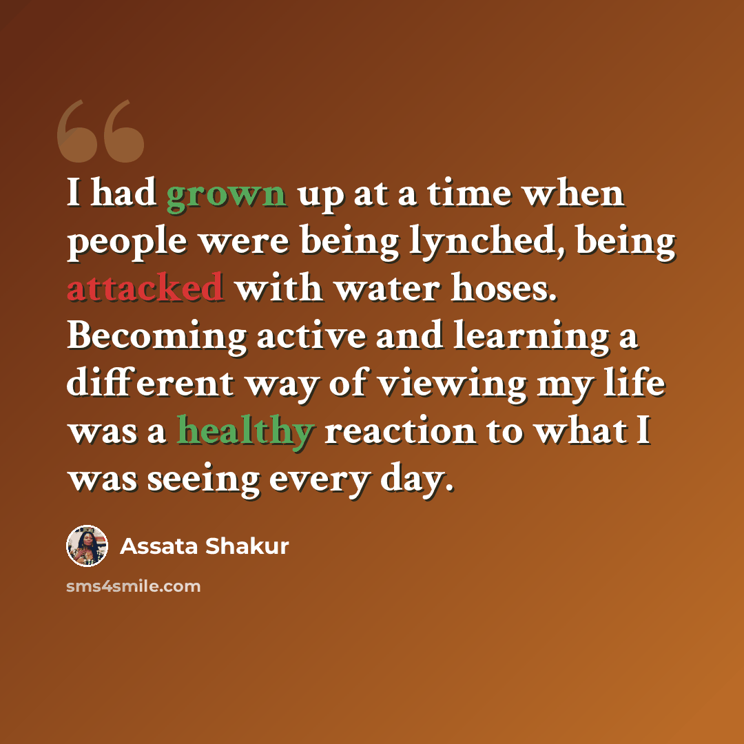“I had grown up at a time when people were being lynched, being attacked with water hoses. Becoming active and learning a different way of viewing my life was a healthy reaction to what I was seeing every day.” quote by Assata Shakur