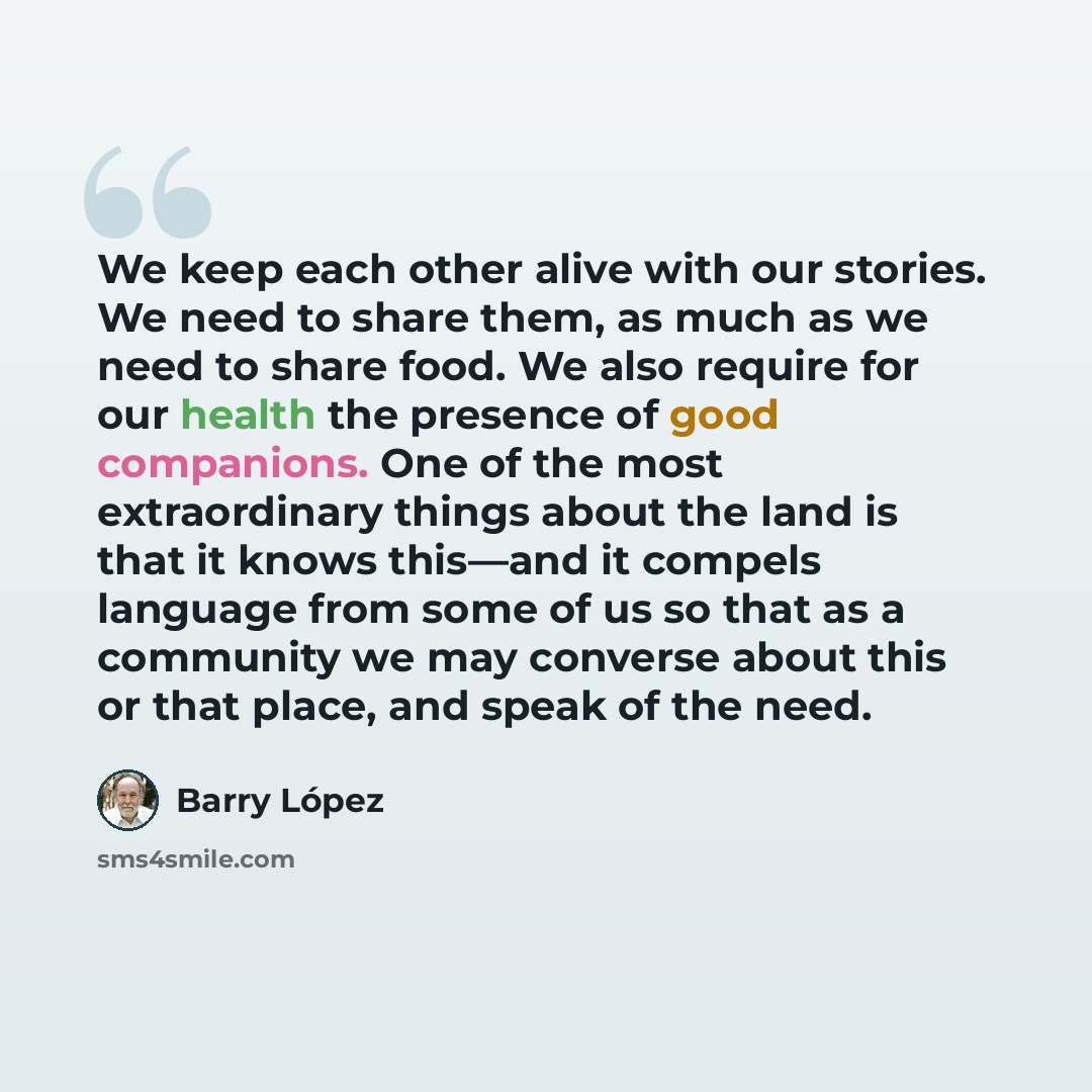 “We keep each other alive with our stories. We need to share them, as much as we need to share food. We also require for our health the presence of good companions. One of the most extraordinary things about the land is that it knows this—and it compels language from some of us so that as a…” quote by Barry Lopez