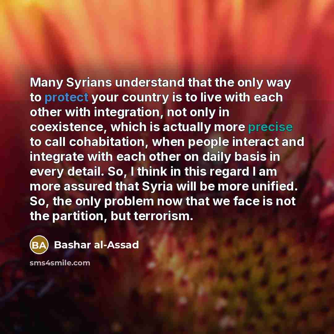 “Many Syrians understand that the only way to protect your country is to live with each other with integration, not only in coexistence, which is actually more precise to call cohabitation, when people interact and integrate with each other on daily basis in every detail. So, I think in this regard…” quote by Bashar al-Assad