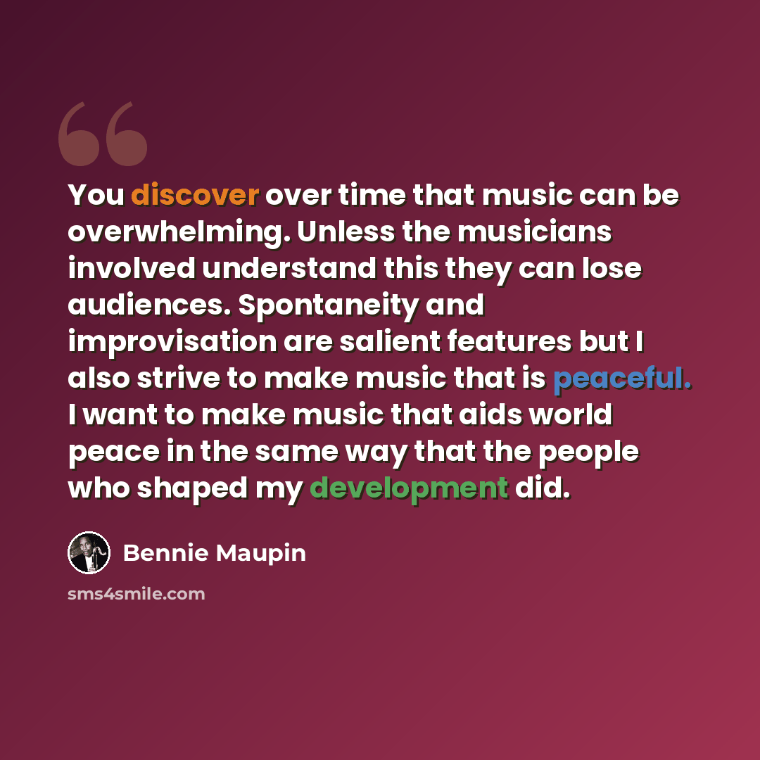 “You discover over time that music can be overwhelming. Unless the musicians involved understand this they can lose audiences. Spontaneity and improvisation are salient features but I also strive to make music that is peaceful. I want to make music that aids world peace in the same way that the…” quote by Bennie Maupin