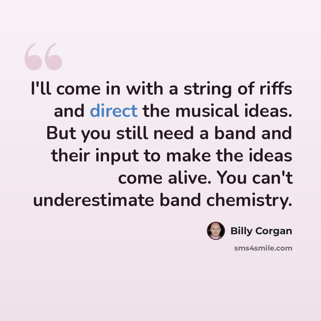 “I'll come in with a string of riffs and direct the musical ideas. But you still need a band and their input to make the ideas come alive. You can't underestimate band chemistry.” quote by Billy Corgan