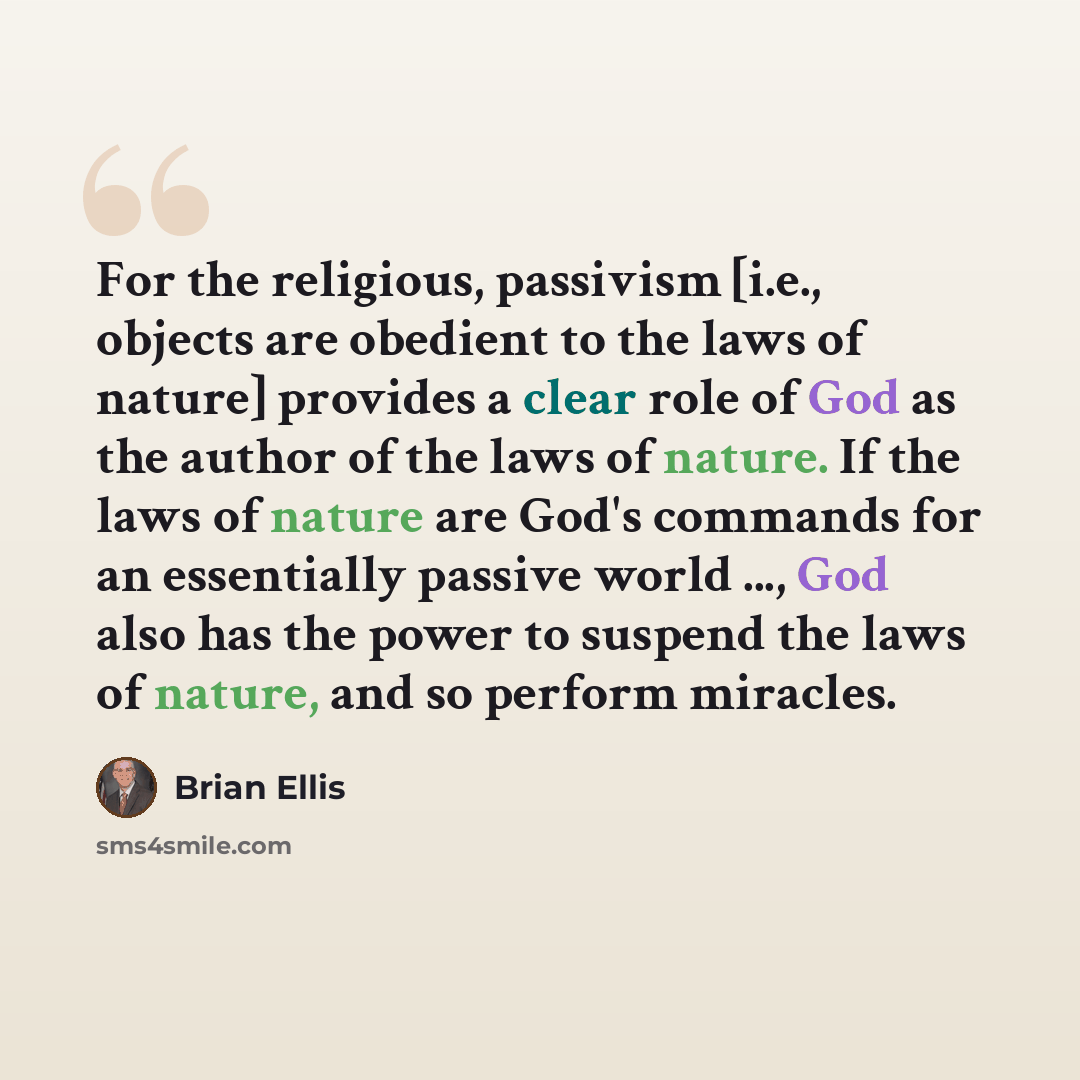 “For the religious, passivism [i.e., objects are obedient to the laws of nature] provides a clear role of God as the author of the laws of nature. If the laws of nature are God's commands for an essentially passive world ..., God also has the power to suspend the laws of nature, and so perform…” quote by Brian Ellis