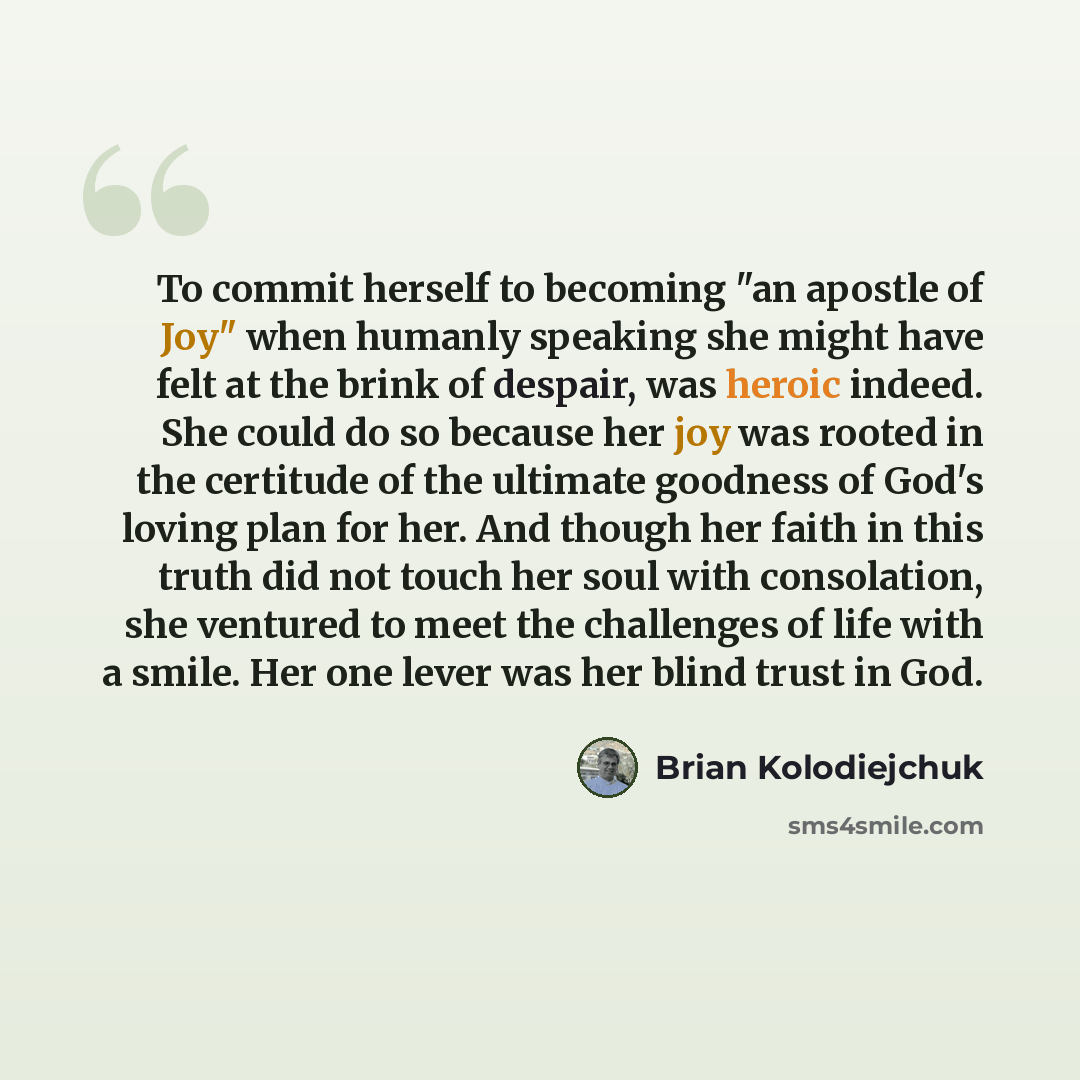 “To commit herself to becoming "an apostle of Joy" when humanly speaking she might have felt at the brink of despair, was heroic indeed. She could do so because her joy was rooted in the certitude of the ultimate goodness of God's loving plan for her. And though her faith in this truth did not…” quote by Brian Kolodiejchuk