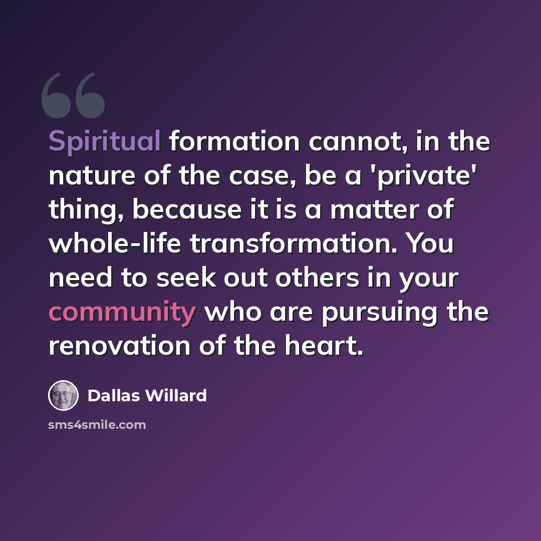 “Spiritual formation cannot, in the nature of the case, be a 'private' thing, because it is a matter of whole-life transformation. You need to seek out others in your community who are pursuing the renovation of the heart.” quote by Dallas Willard
