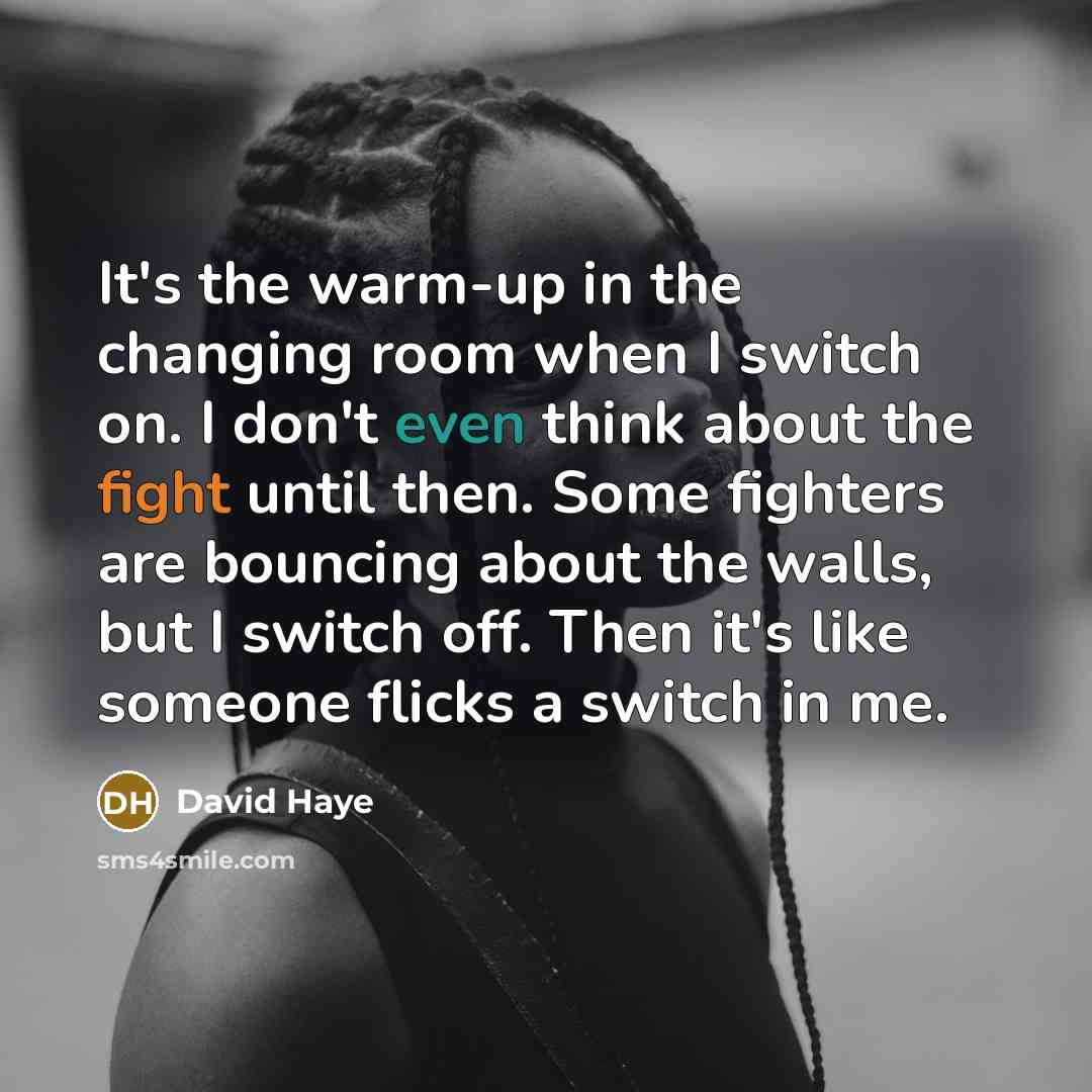 “It's the warm-up in the changing room when I switch on. I don't even think about the fight until then. Some fighters are bouncing about the walls, but I switch off. Then it's like someone flicks a switch in me.” quote by David Haye