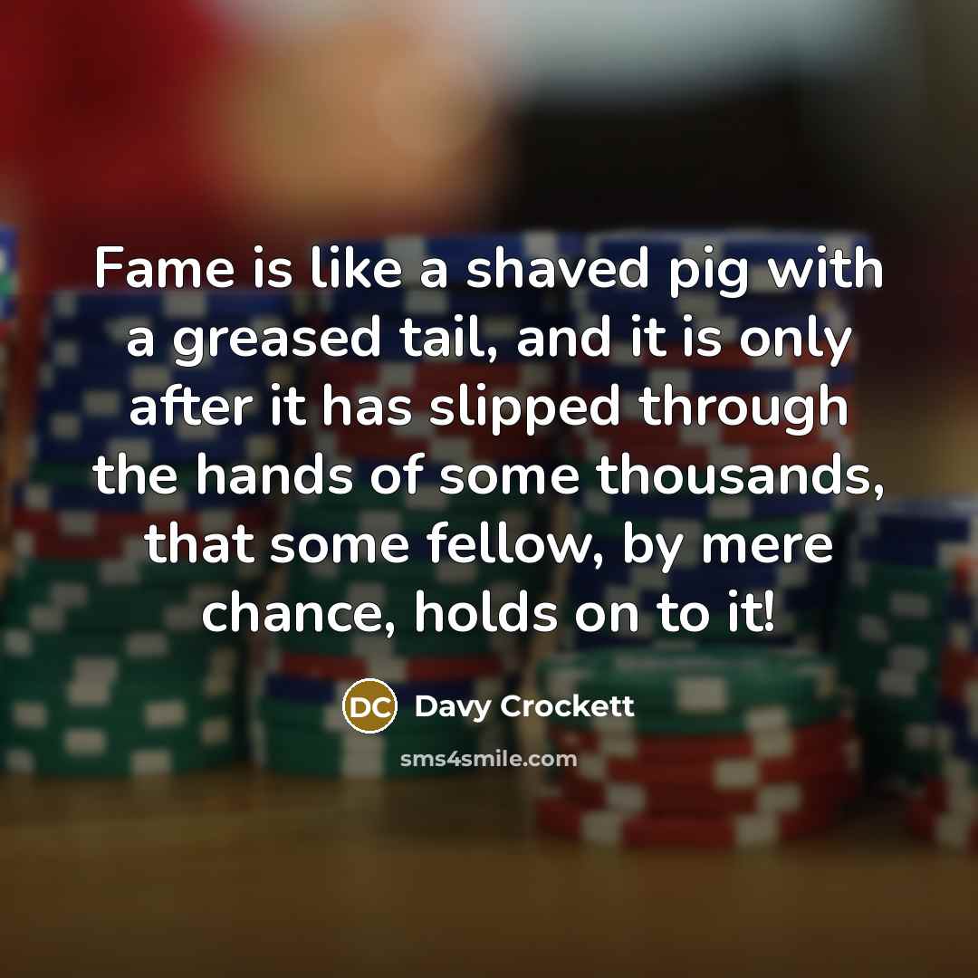 “Fame is like a shaved pig with a greased tail, and it is only after it has slipped through the hands of some thousands, that some fellow, by mere chance, holds on to it!” quote by Davy Crockett