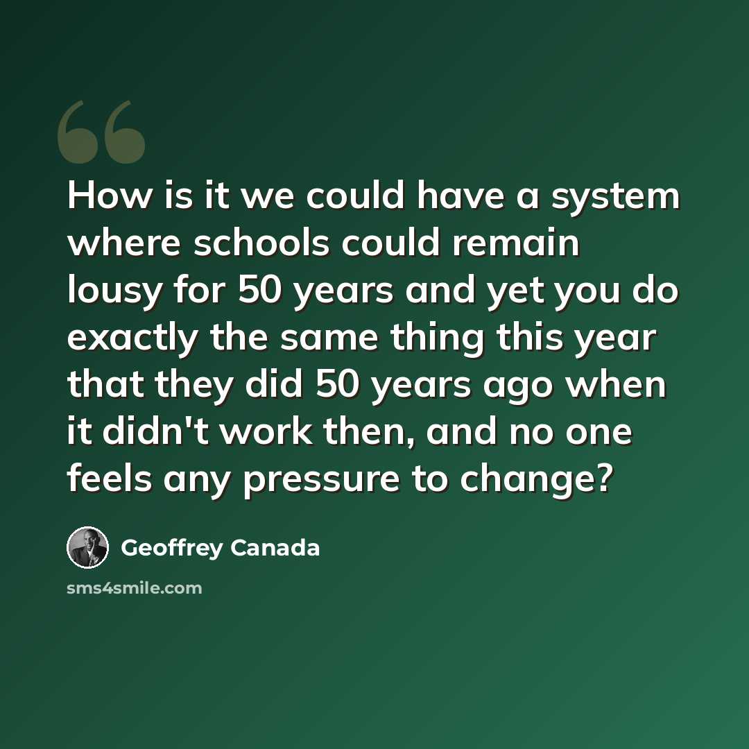“How is it we could have a system where schools could remain lousy for 50 years and yet you do exactly the same thing this year that they did 50 years ago when it didn't work then, and no one feels any pressure to change?” quote by Geoffrey Canada