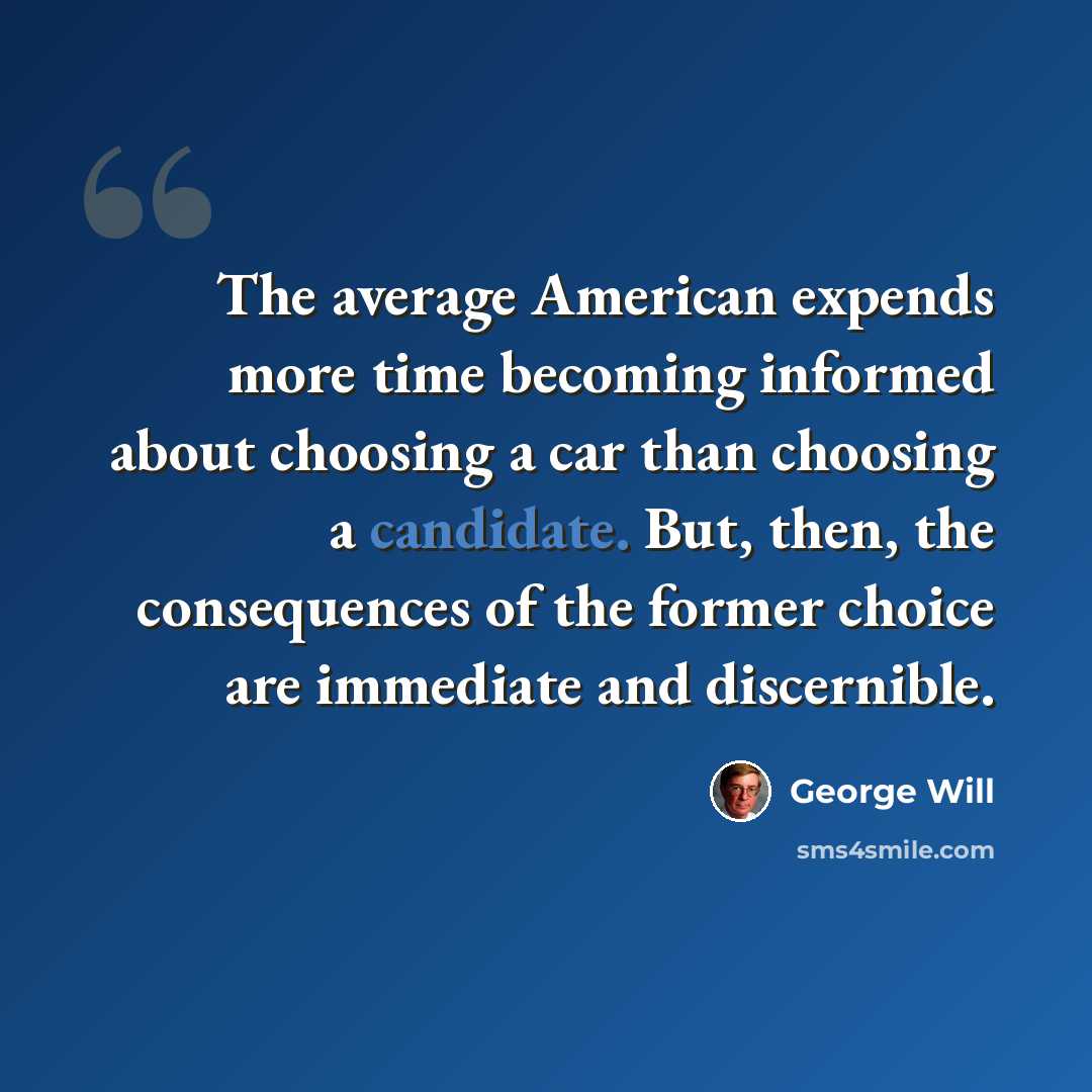“The average American expends more time becoming informed about choosing a car than choosing a candidate. But, then, the consequences of the former choice are immediate and discernible.” quote by George Will