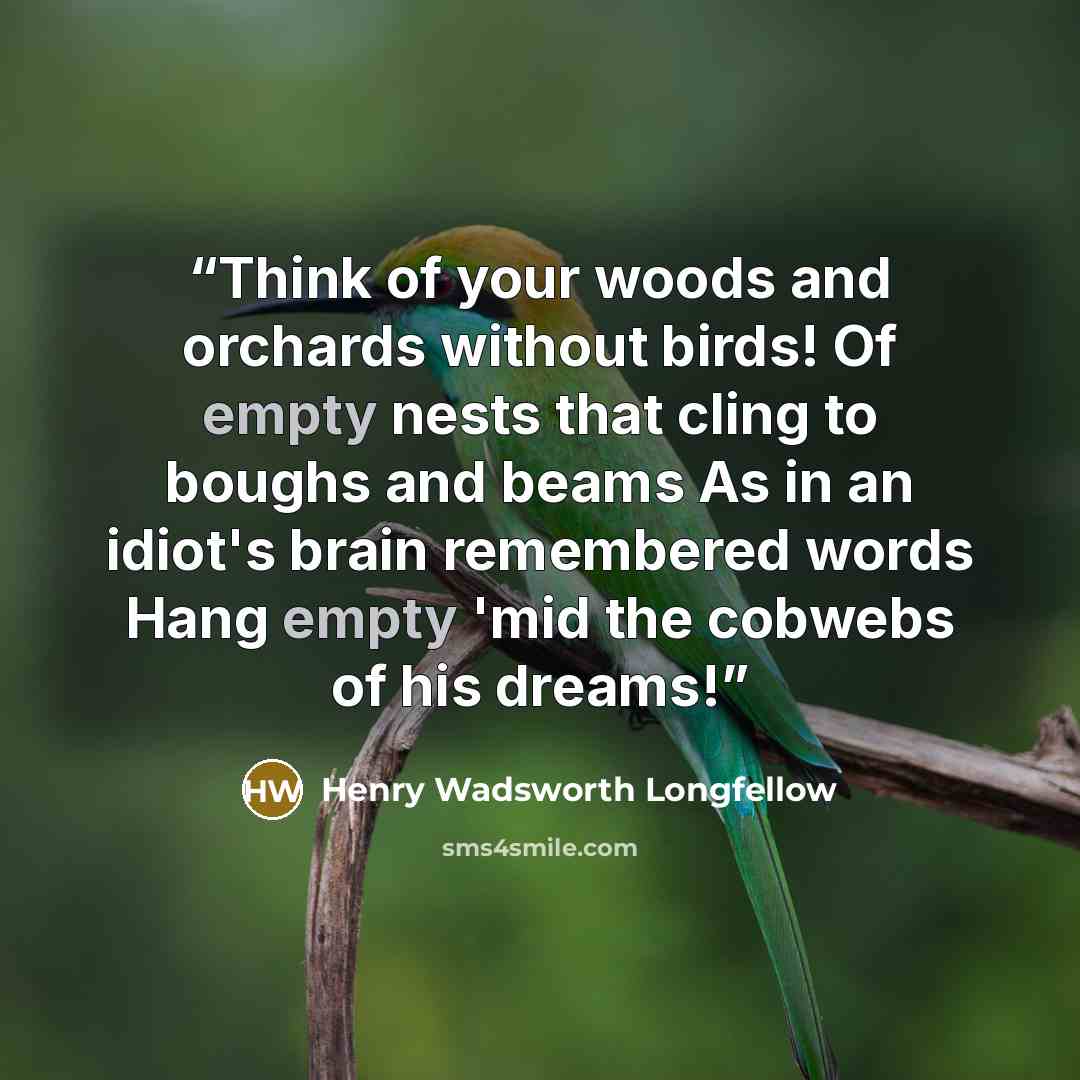 “Think of your woods and orchards without birds! Of empty nests that cling to boughs and beams As in an idiot's brain remembered words Hang empty 'mid the cobwebs of his dreams!” quote by Henry Wadsworth Longfellow