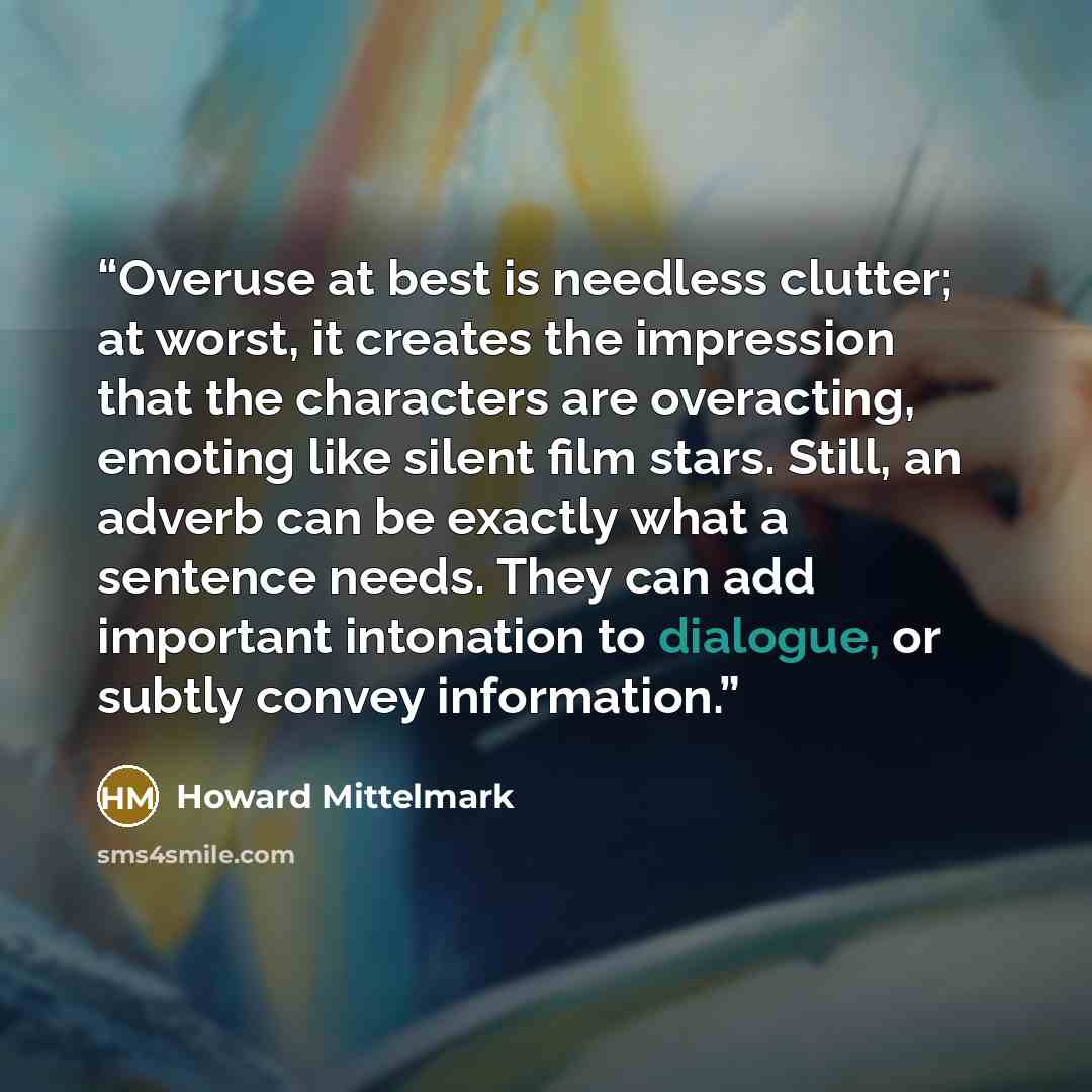 “Overuse at best is needless clutter; at worst, it creates the impression that the characters are overacting, emoting like silent film stars. Still, an adverb can be exactly what a sentence needs. They can add important intonation to dialogue, or subtly convey information.” quote by Howard Mittelmark