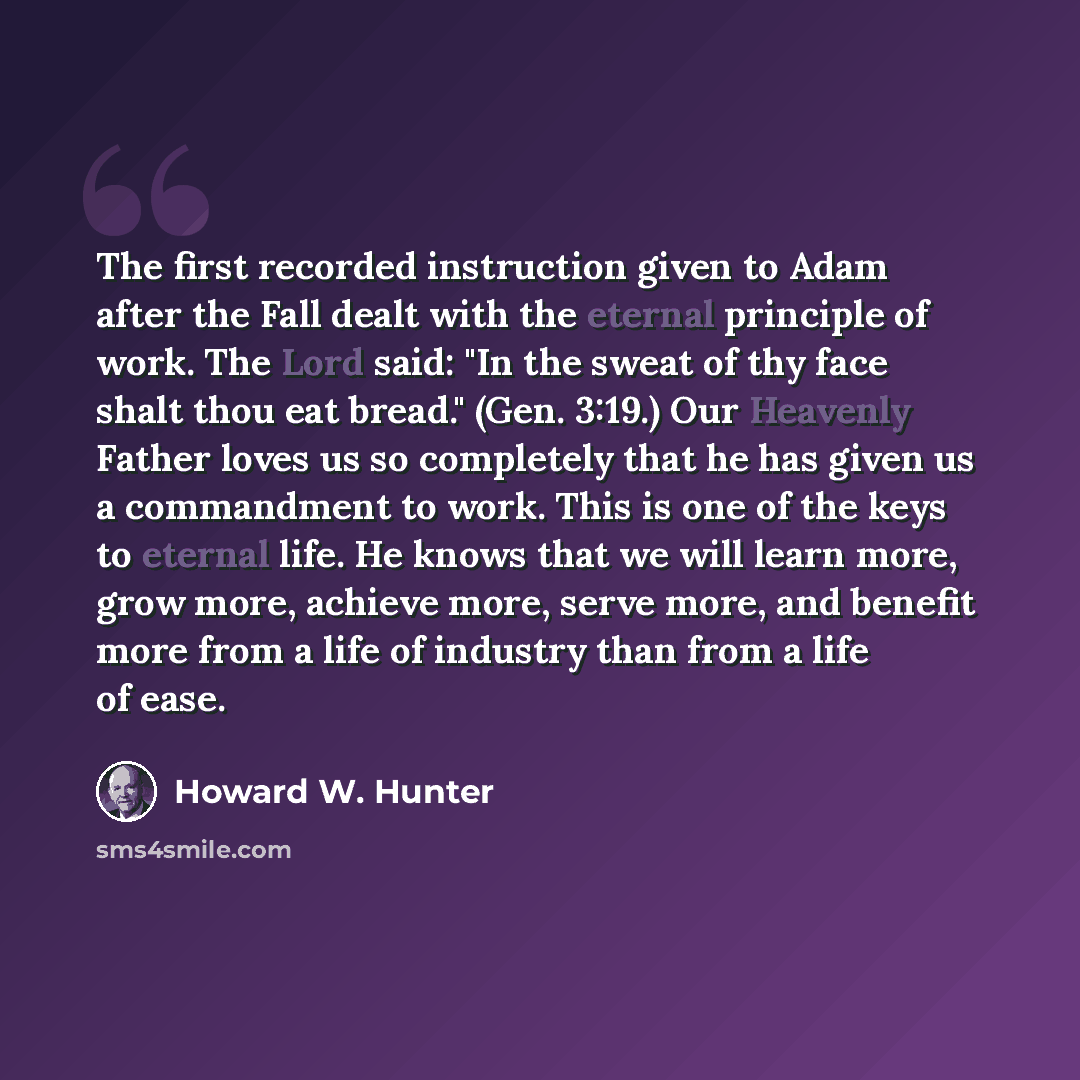 “The first recorded instruction given to Adam after the Fall dealt with the eternal principle of work. The Lord said: "In the sweat of thy face shalt thou eat bread." (Gen. 3:19.) Our Heavenly Father loves us so completely that he has given us a commandment to work. This is one of the keys to…” quote by Howard W. Hunter