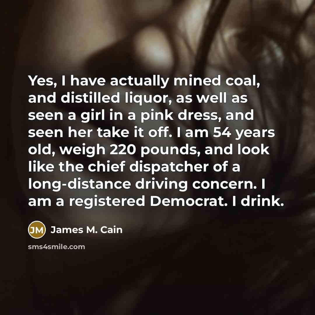 “Yes, I have actually mined coal, and distilled liquor, as well as seen a girl in a pink dress, and seen her take it off. I am 54 years old, weigh 220 pounds, and look like the chief dispatcher of a long-distance driving concern. I am a registered Democrat. I drink.” quote by James M. Cain