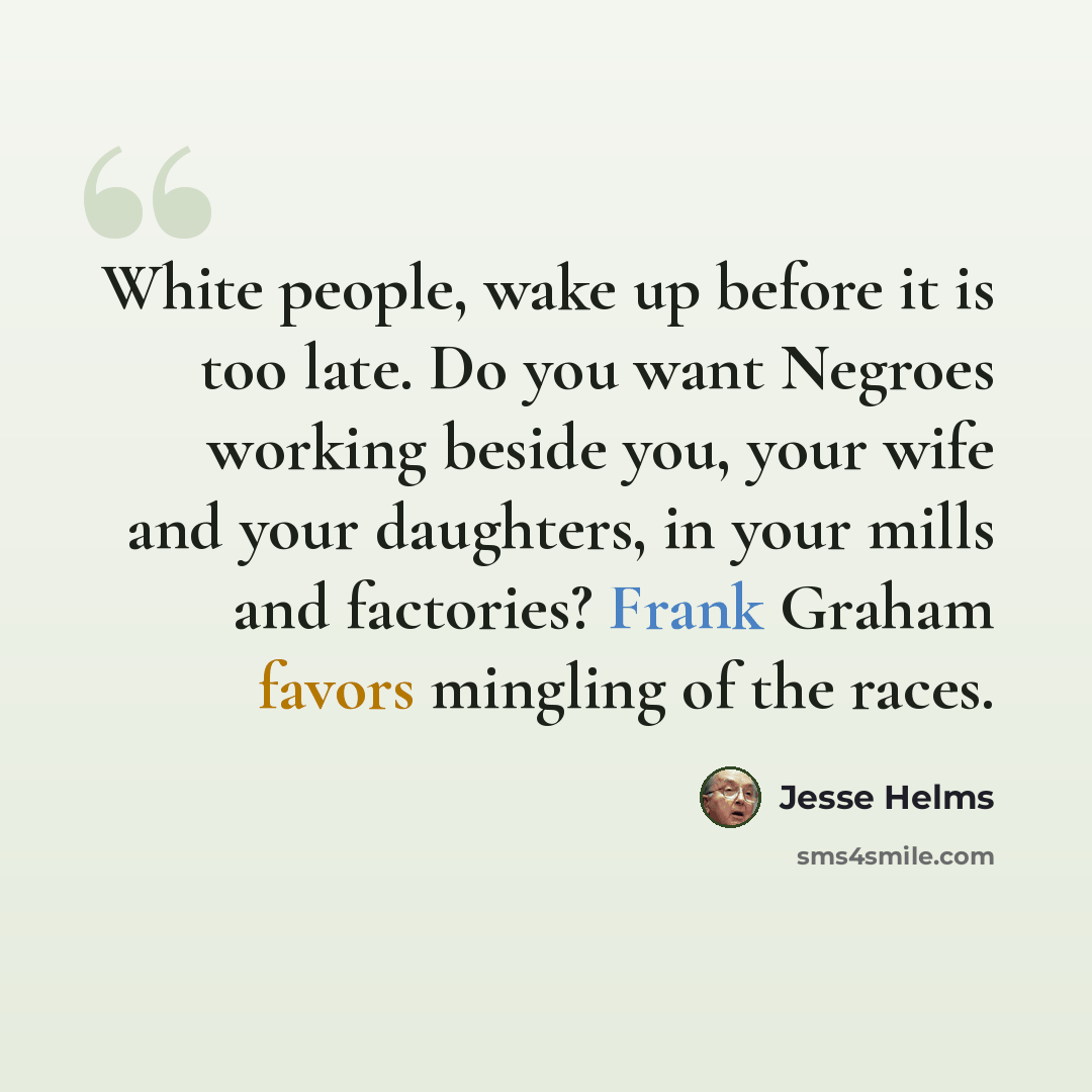 “White people, wake up before it is too late. Do you want Negroes working beside you, your wife and your daughters, in your mills and factories? Frank Graham favors mingling of the races.” quote by Jesse Helms