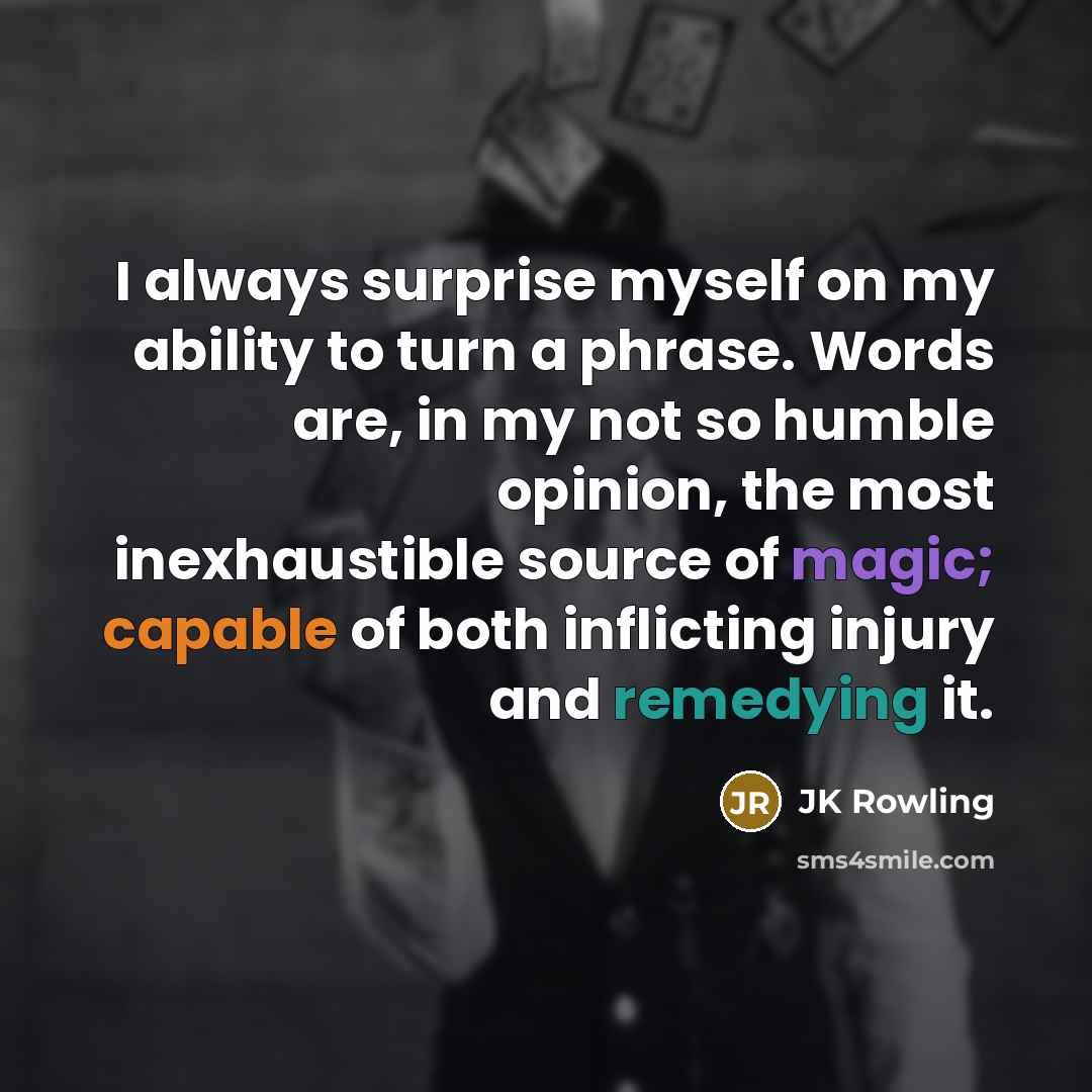 “I always surprise myself on my ability to turn a phrase. Words are, in my not so humble opinion, the most inexhaustible source of magic; capable of both inflicting injury and remedying it.” quote by JK Rowling