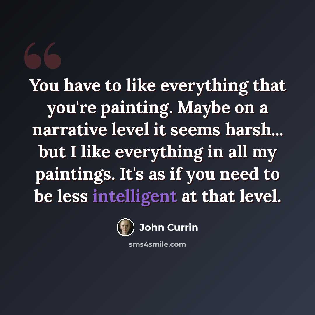 “You have to like everything that you're painting. Maybe on a narrative level it seems harsh... but I like everything in all my paintings. It's as if you need to be less intelligent at that level.” quote by John Currin