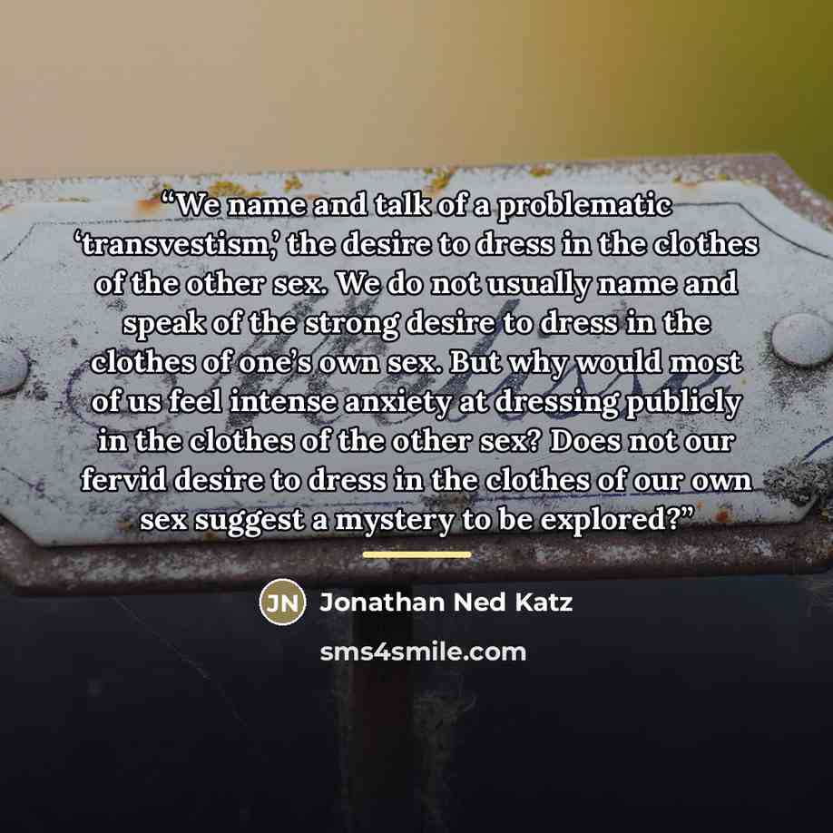 “We name and talk of a problematic ‘transvestism,’ the desire to dress in the clothes of the other sex. We do not usually name and speak of the strong desire to dress in the clothes of one’s own sex. But why would most of us feel intense anxiety at dressing publicly in the clothes of the other sex?…” quote by Jonathan Ned Katz