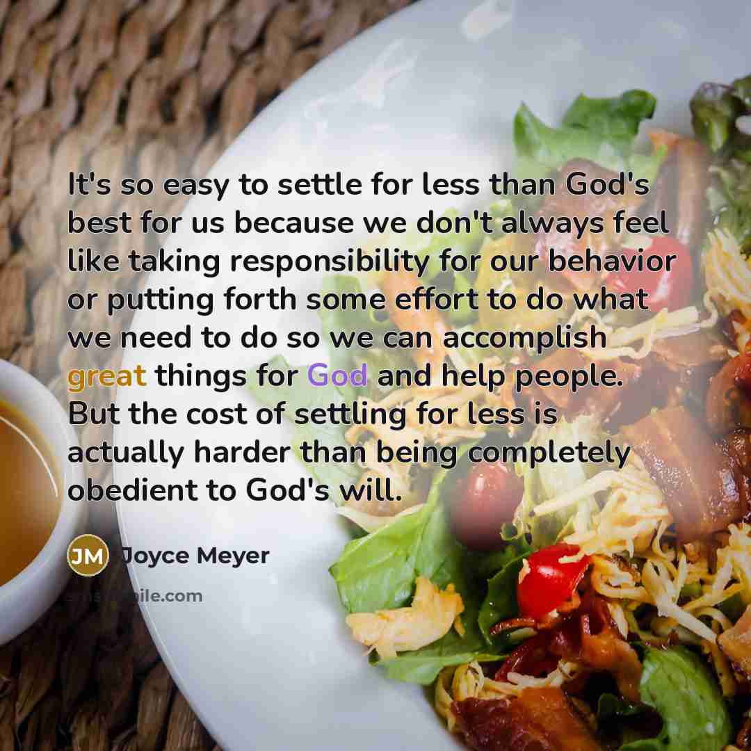 “It's so easy to settle for less than God's best for us because we don't always feel like taking responsibility for our behavior or putting forth some effort to do what we need to do so we can accomplish great things for God and help people. But the cost of settling for less is actually harder than…” quote by Joyce Meyer