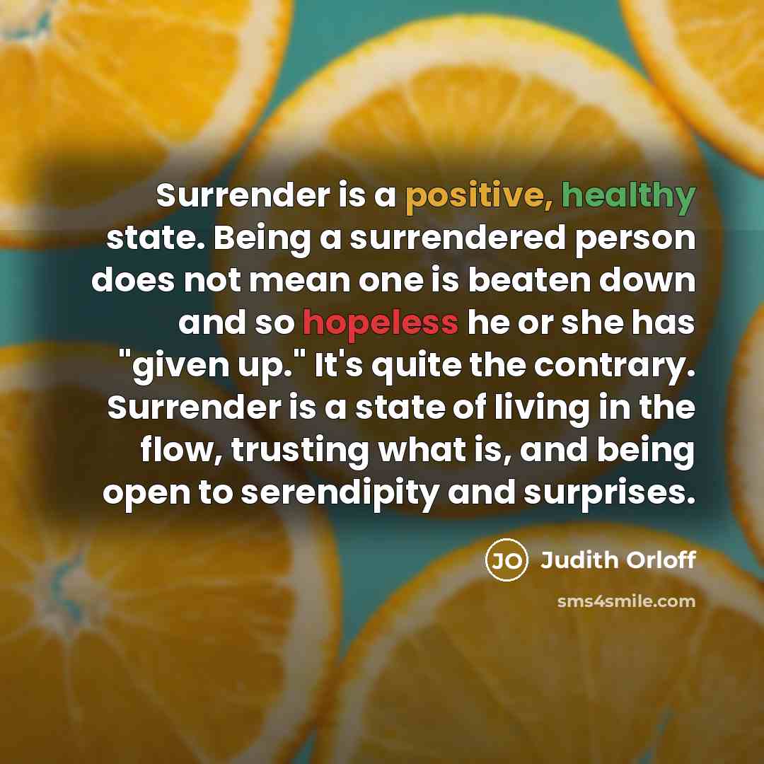 “Surrender is a positive, healthy state. Being a surrendered person does not mean one is beaten down and so hopeless he or she has "given up." It's quite the contrary. Surrender is a state of living in the flow, trusting what is, and being open to serendipity and surprises.” quote by Judith Orloff