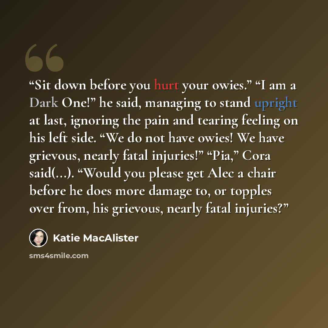 “Sit down before you hurt your owies.” “I am a Dark One!” he said, managing to stand upright at last, ignoring the pain and tearing feeling on his left side. “We do not have owies! We have grievous, nearly fatal injuries!” “Pia,” Cora said(...). “Would you please get Alec a chair before he does…” quote by Katie MacAlister