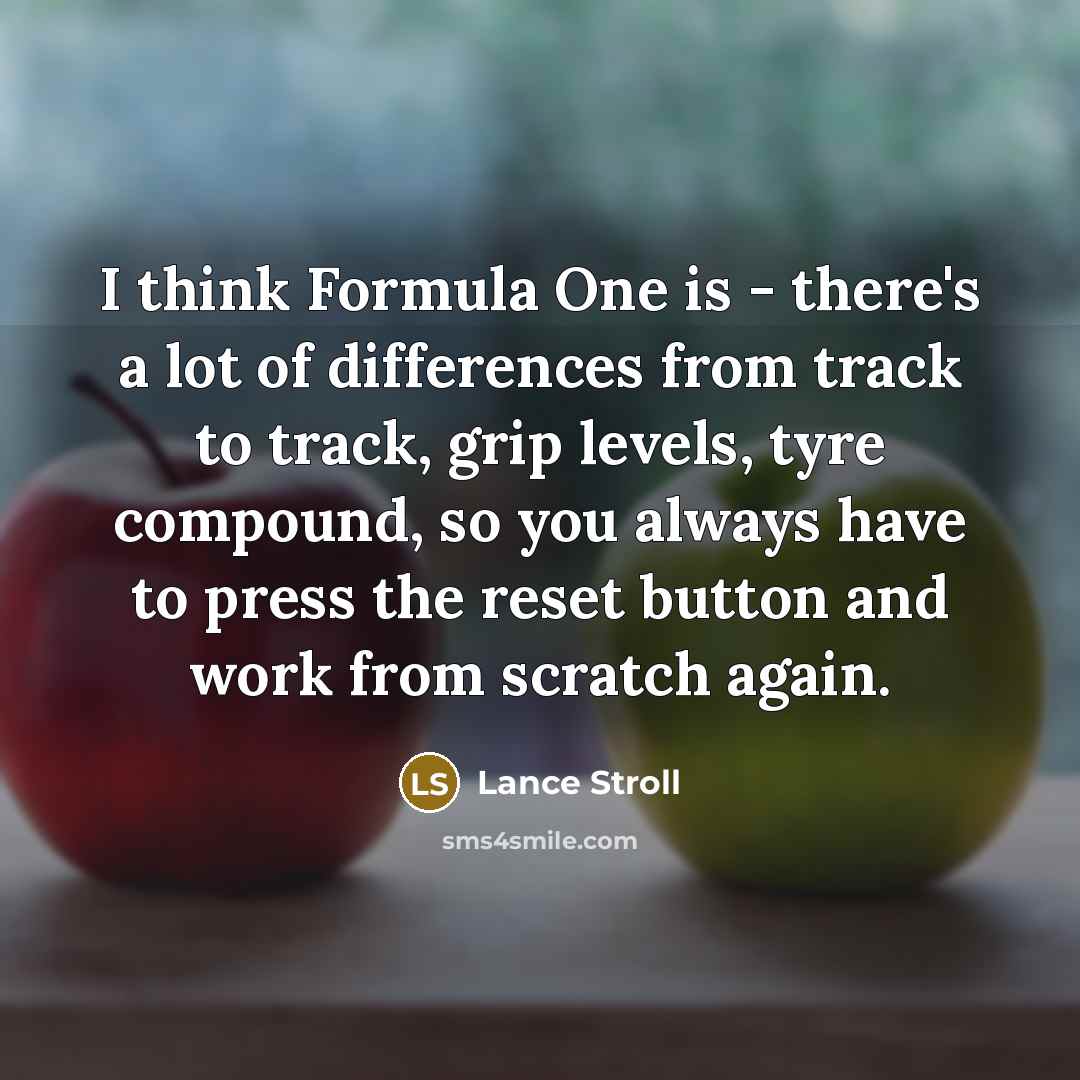 “I think Formula One is - there's a lot of differences from track to track, grip levels, tyre compound, so you always have to press the reset button and work from scratch again.” quote by Lance Stroll
