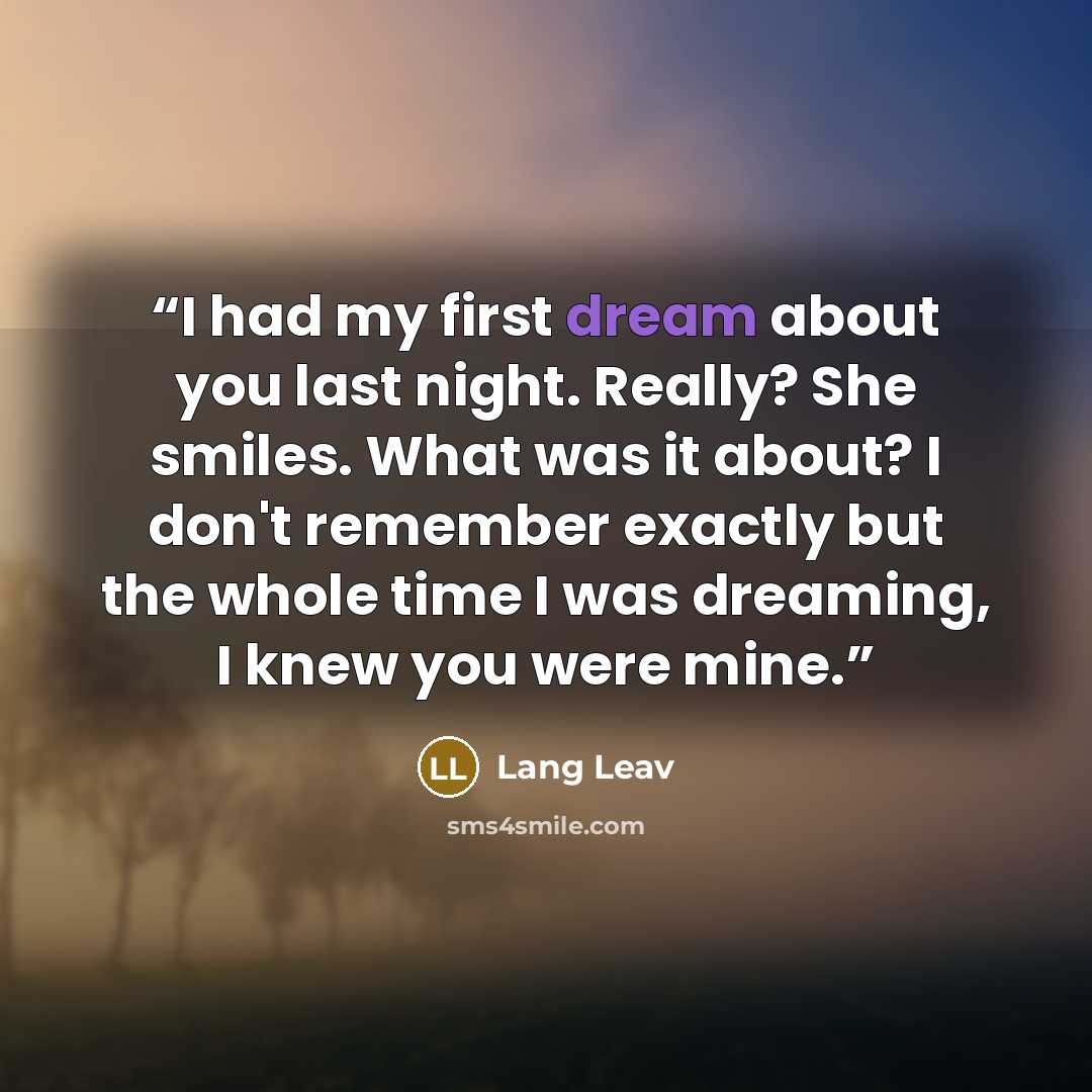 “I had my first dream about you last night. Really? She smiles. What was it about? I don't remember exactly but the whole time I was dreaming, I knew you were mine.” quote by Lang Leav