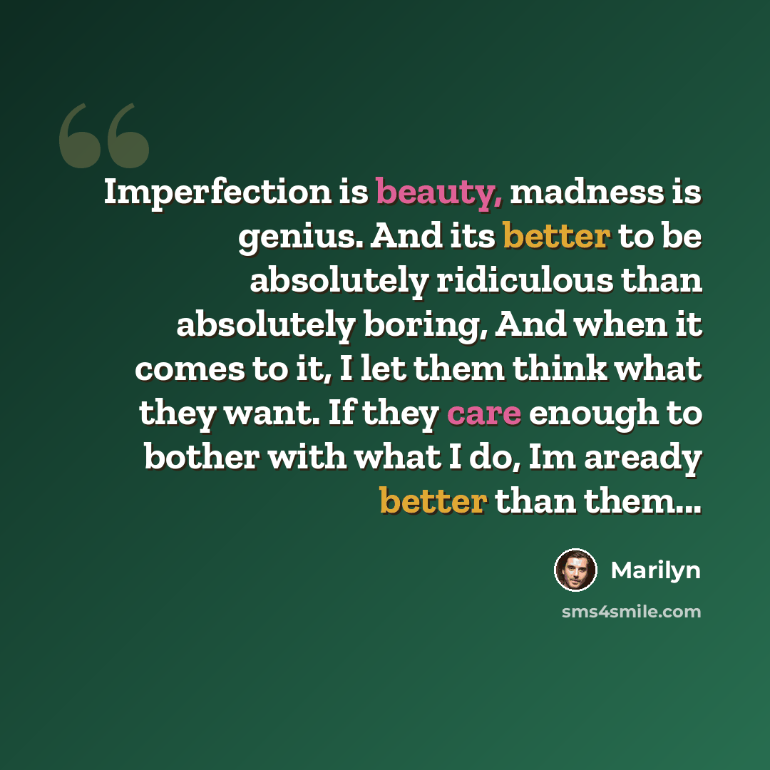 “Imperfection is beauty, madness is genius. And its better to be absolutely ridiculous than absolutely boring, And when it comes to it, I let them think what they want. If they care enough to bother with what I do, Im aready better than them...” quote by Marilyn