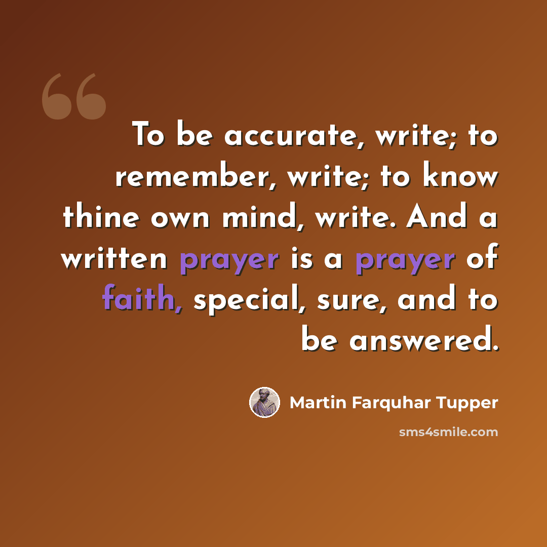 “To be accurate, write; to remember, write; to know thine own mind, write. And a written prayer is a prayer of faith, special, sure, and to be answered.” quote by Martin Farquhar Tupper