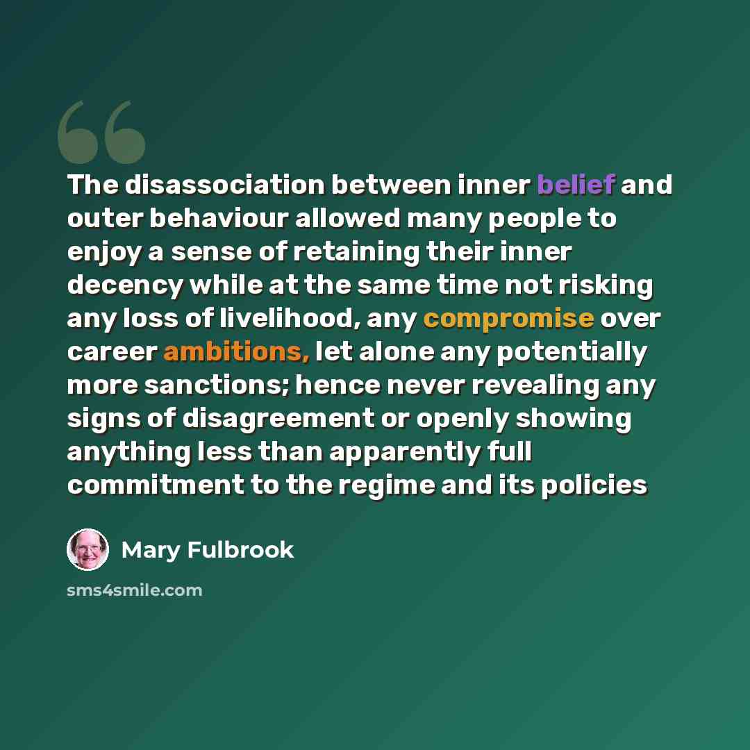 “The disassociation between inner belief and outer behaviour allowed many people to enjoy a sense of retaining their inner decency while at the same time not risking any loss of livelihood, any compromise over career ambitions, let alone any potentially more sanctions; hence never revealing any…” quote by Mary Fulbrook
