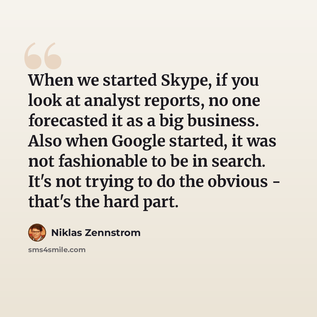 “When we started Skype, if you look at analyst reports, no one forecasted it as a big business. Also when Google started, it was not fashionable to be in search. It's not trying to do the obvious - that's the hard part.” quote by Niklas Zennstrom