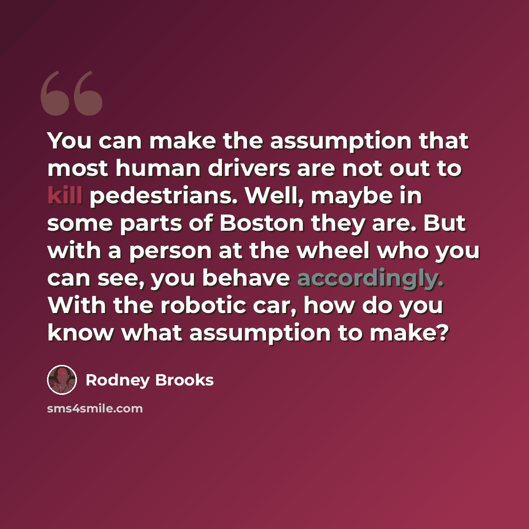 “You can make the assumption that most human drivers are not out to kill pedestrians. Well, maybe in some parts of Boston they are. But with a person at the wheel who you can see, you behave accordingly. With the robotic car, how do you know what assumption to make?” quote by Rodney Brooks