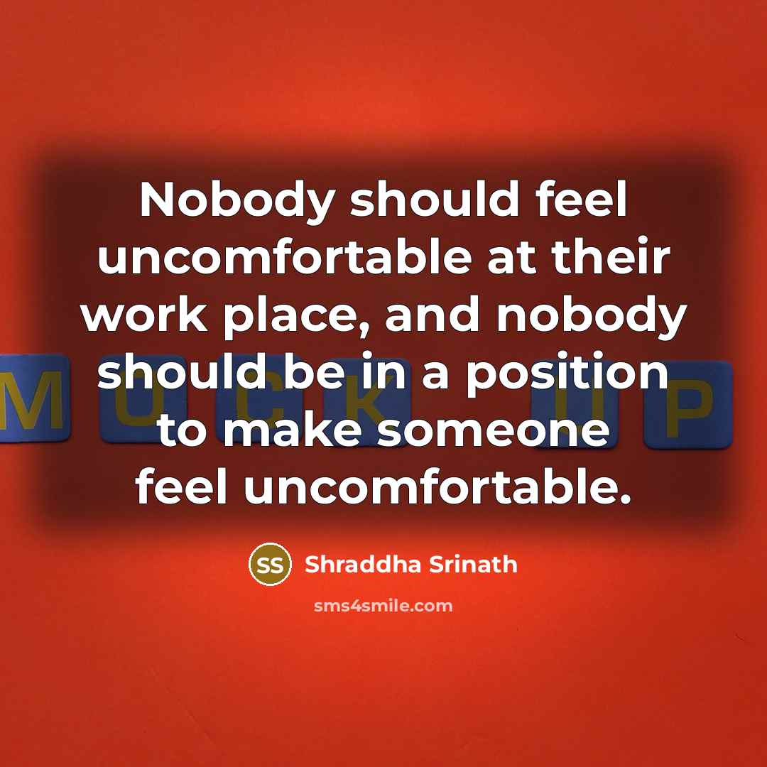 “Nobody should feel uncomfortable at their work place, and nobody should be in a position to make someone feel uncomfortable.” quote by Shraddha Srinath