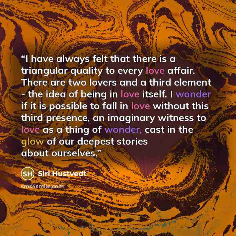 “I have always felt that there is a triangular quality to every love affair. There are two lovers and a third element - the idea of being in love itself. I wonder if it is possible to fall in love without this third presence, an imaginary witness to love as a thing of wonder, cast in the glow of…” quote by Siri Hustvedt