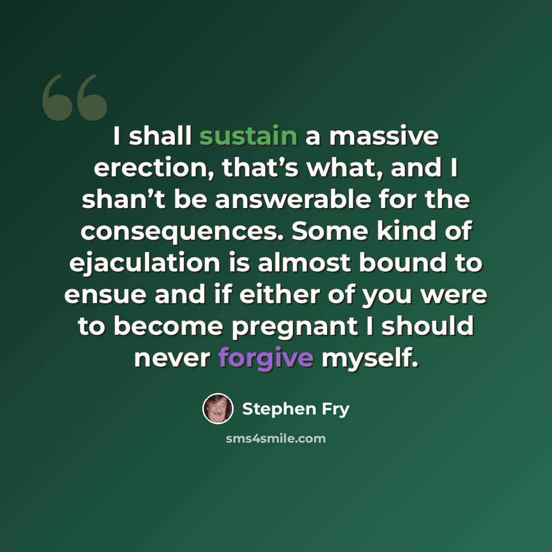 “I shall sustain a massive erection, that’s what, and I shan’t be answerable for the consequences. Some kind of ejaculation is almost bound to ensue and if either of you were to become pregnant I should never forgive myself.” quote by Stephen Fry